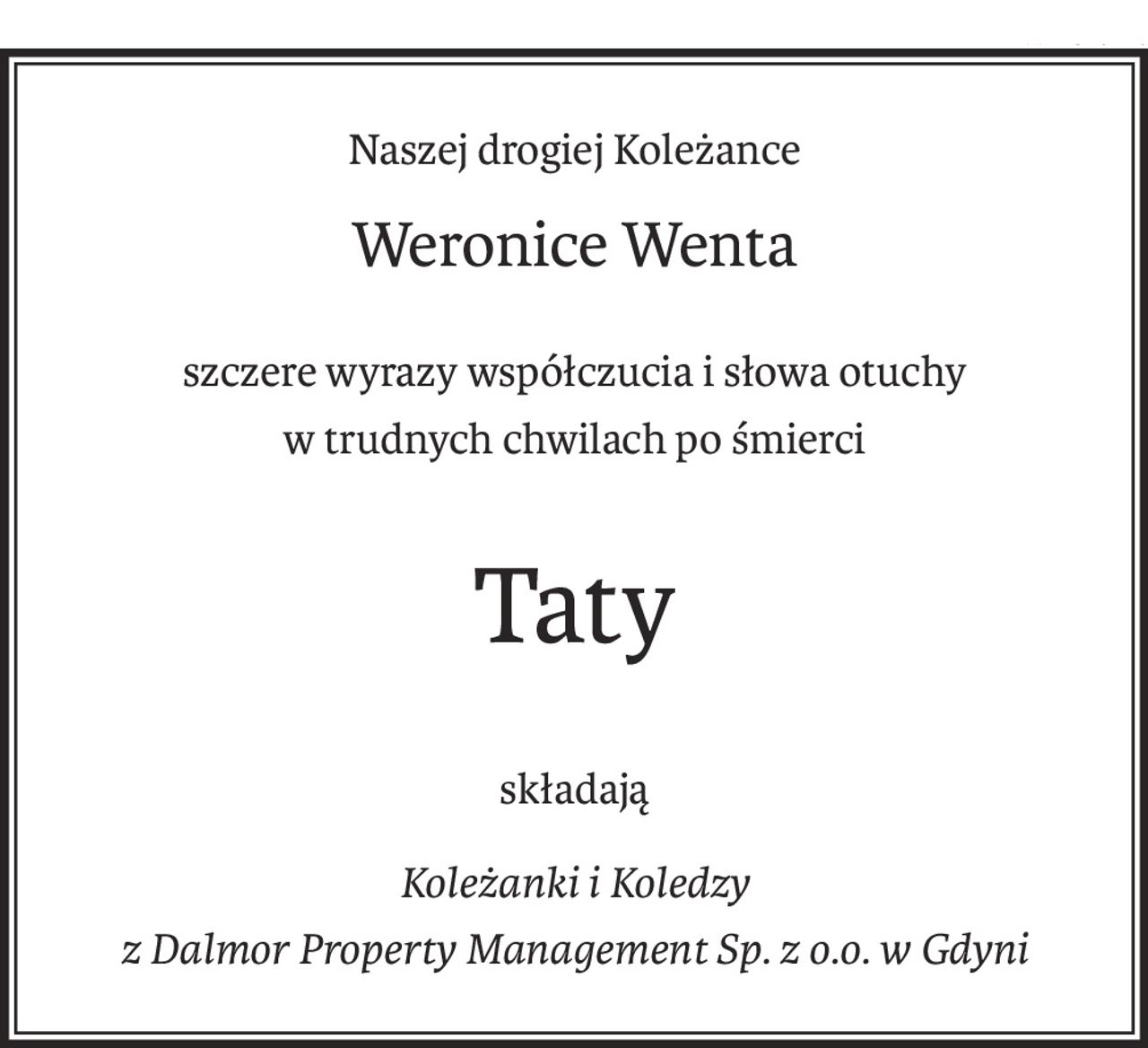 Naszej drogiej Koleżance
Weronice Wenta
szczere wyrazy współczucia i słowa otuchy
w trudnych chwilach po śmierci
Taty
składają
Koleżanki i Koledzy
z Dalmor Property Management Sp. z o.o. w Gdyni