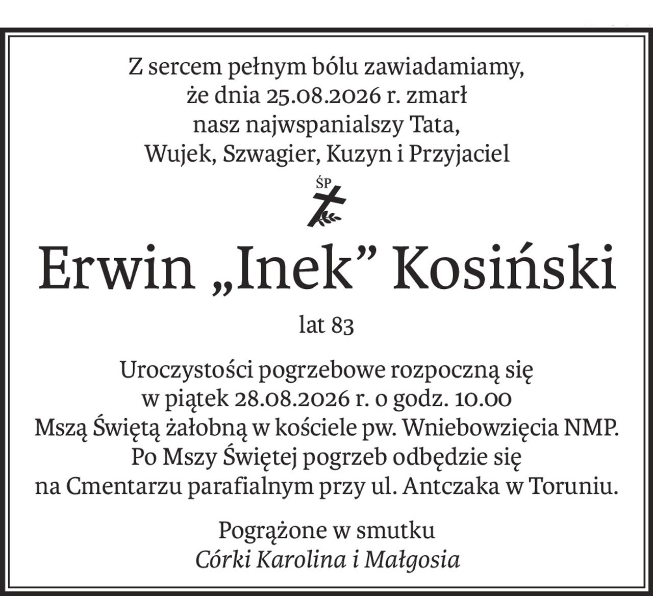 Z sercem pełnym bólu zawiadamiamy,
że dnia 25.08.2026 r. zmarł
nasz najwspanialszy Tata,
Wujek, Szwagier, Kuzyn i Przyjaciel
ś+p
Erwin „Inek” Kosiński
lat 83
Uroczystości pogrzebowe rozpoczną się
w piątek 28.08.2026 r. o godz. 10.00
Mszą Świętą żałobną w kościele pw. Wniebowzięcia NMP.
Po Mszy Świętej pogrzeb odbędzie się
na Cmentarzu parafialnym przy ul. Antczaka w Toruniu.
Pogrążone w smutku
Córki Karolina i Małgosia
