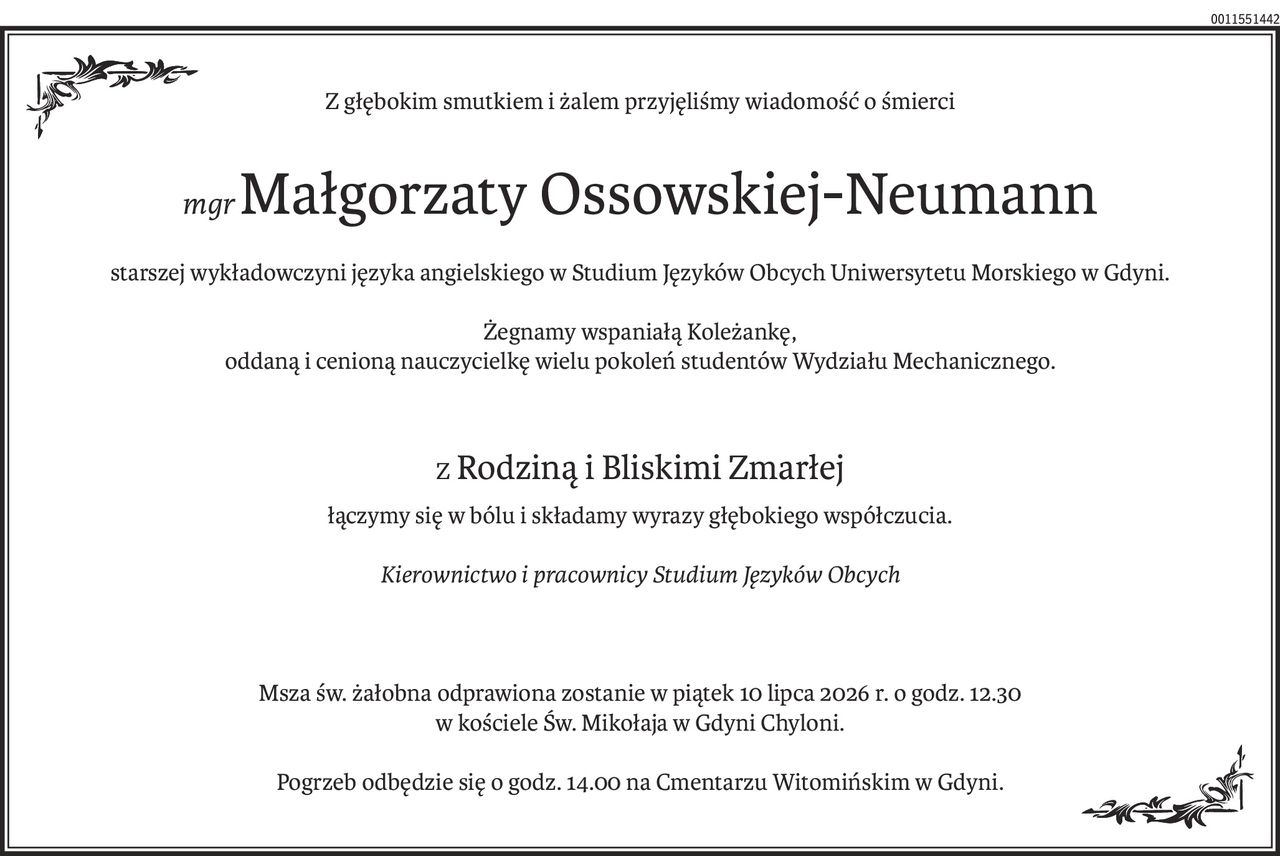 Z głębokim smutkiem i żalem przyjęliśmy wiadomość o śmierci
mgr Małgorzaty Ossowskiej-Neumann
starszej wykładowczyni języka angielskiego w Studium Języków Obcych Uniwersytetu Morskiego w Gdyni.
Żegnamy wspaniałą Koleżankę, 
oddaną i cenioną nauczycielkę wielu pokoleń studentów Wydziału Mechanicznego.
Z Rodziną i Bliskimi Zmarłej
łączymy się w bólu i składamy wyrazy głębokiego współczucia.
Kierownictwo i pracownicy Studium Języków Obcych
Msza św. żałobna odprawiona zostanie w piątek 10 lipca 2026 r. o godz. 12.30 
w kościele Św. Mikołaja w Gdyni Chyloni.
Pogrzeb odbędzie się o godz. 14.00 na Cmentarzu Witomińskim w Gdyni.