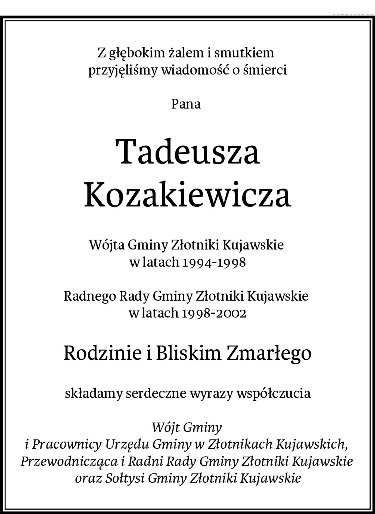 Z głębokim żalem i smutkiem 
przyjęliśmy wiadomość o śmierci

Pana 
Tadeusza Kozakiewicza
Wójta Gminy Złotniki Kujawskie 
w latach 1994-1998

Radnego Rady Gminy Złotniki Kujawskie 
w latach 1998-2002
Rodzinie i Bliskim Zmarłego
składamy serdeczne wyrazy współczucia

Wójt Gminy 
i Pracownicy Urzędu Gminy w Złotnikach Kujawskich, 
Przewodnicząca i Radni Rady Gminy Złotniki Kujawskie 
oraz Sołtysi Gminy Złotniki Kujawskie