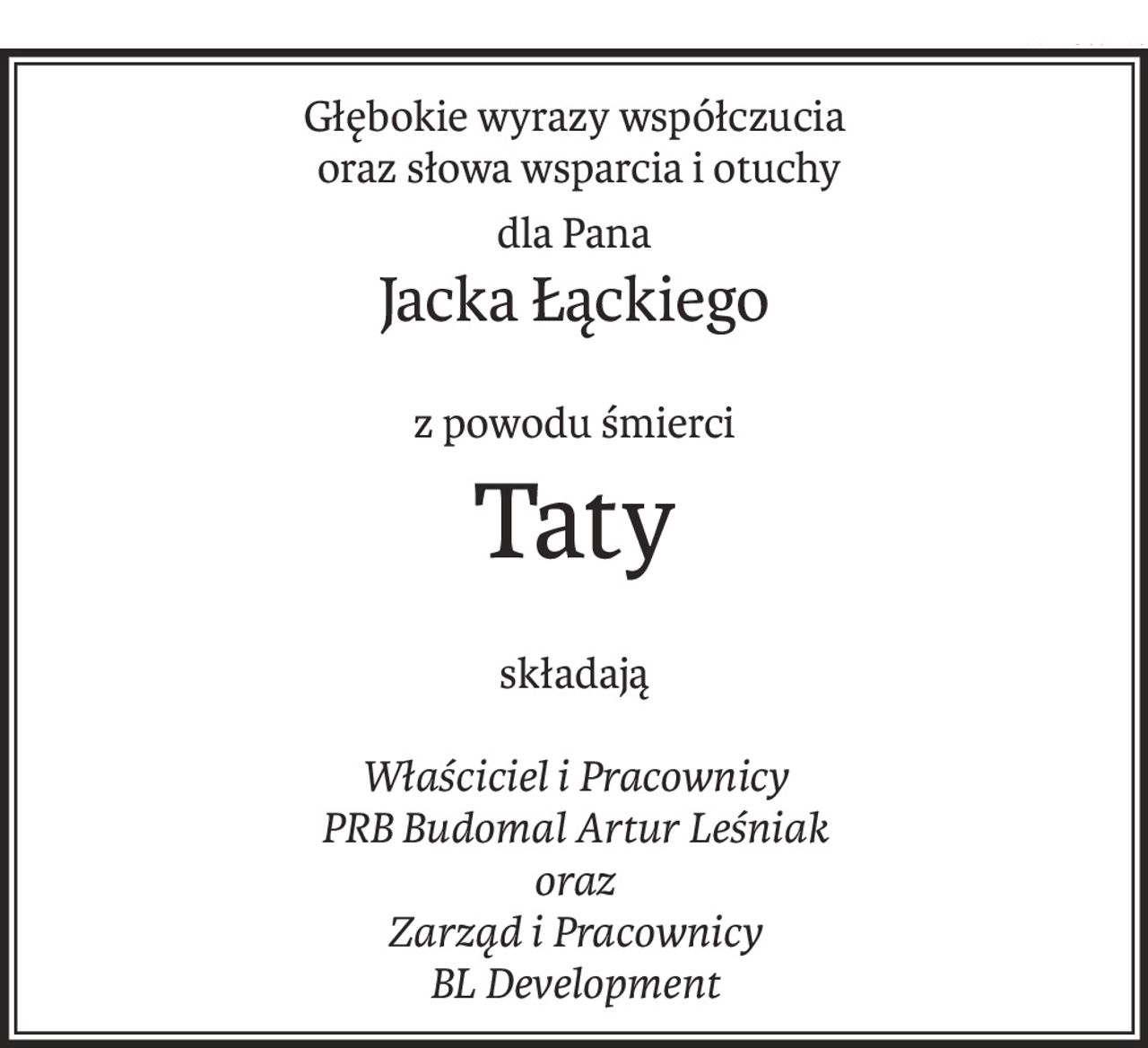 Głębokie wyrazy współczucia
 oraz słowa wsparcia i otuchy
dla Pana
Jacka Łąckiego
z powodu śmierci
Taty
składają
Właściciel i Pracownicy
PRB Budomal Artur Leśniak
oraz
Zarząd i Pracownicy
BL Development