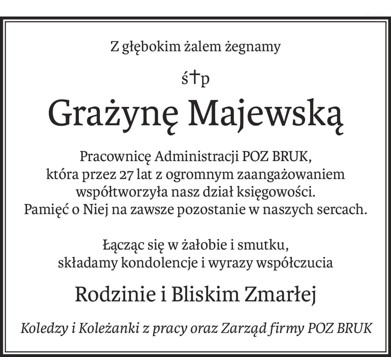 Z głębokim żalem żegnamy
ś+p
Grażynę Majewską
Pracownicę Administracji POZ BRUK,
która przez 27 lat z ogromnym zaangażowaniem współtworzyła nasz dział księgowości.
Pamięć o Niej na zawsze pozostanie w naszych sercach.
Łącząc się w żałobie i smutku,
składamy kondolencje i wyrazy współczucia
Rodzinie i Bliskim Zmarłej
Koledzy i Koleżanki z pracy oraz Zarząd firmy POZ BRUK