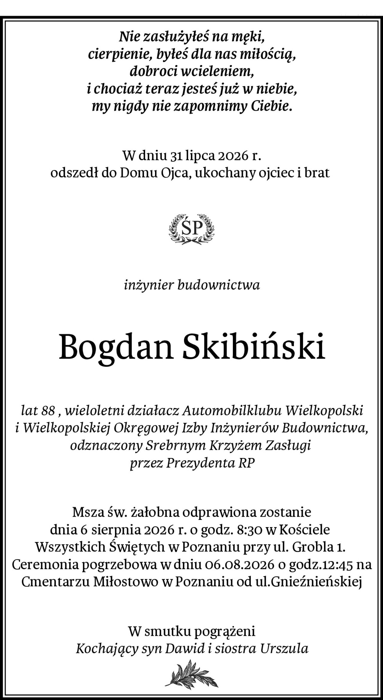 Nie zasłużyłeś na męki,
cierpienie, byłeś dla nas miłością,
dobroci wcieleniem,
i chociaż teraz jesteś już w niebie,
my nigdy nie zapomnimy Ciebie.
W dniu 31 lipca 2026 r.
odszedł do Domu Ojca, ukochany ojciec i brat 
inżynier budownictwa
Bogdan Skibiński
lat 88 , wieloletni działacz Automobilklubu Wielkopolski i Wielkopolskiej Okręgowej Izby Inżynierów Budownictwa, odznaczony Srebrnym Krzyżem Zasługi 
przez Prezydenta RP
Msza św. żałobna odprawiona zostanie
dnia 6 sierpnia 2026 r. o godz. 8:30 w Kościele 
Wszystkich Świętych w Poznaniu przy ul. Grobla 1. 
Ceremonia pogrzebowa w dniu 06.08.2026 o godz.12:45 na Cmentarzu Miłostowo w Poznaniu od ul.Gnieźnieńskiej
W smutku pogrążeni
Kochający syn Dawid i siostra Urszula