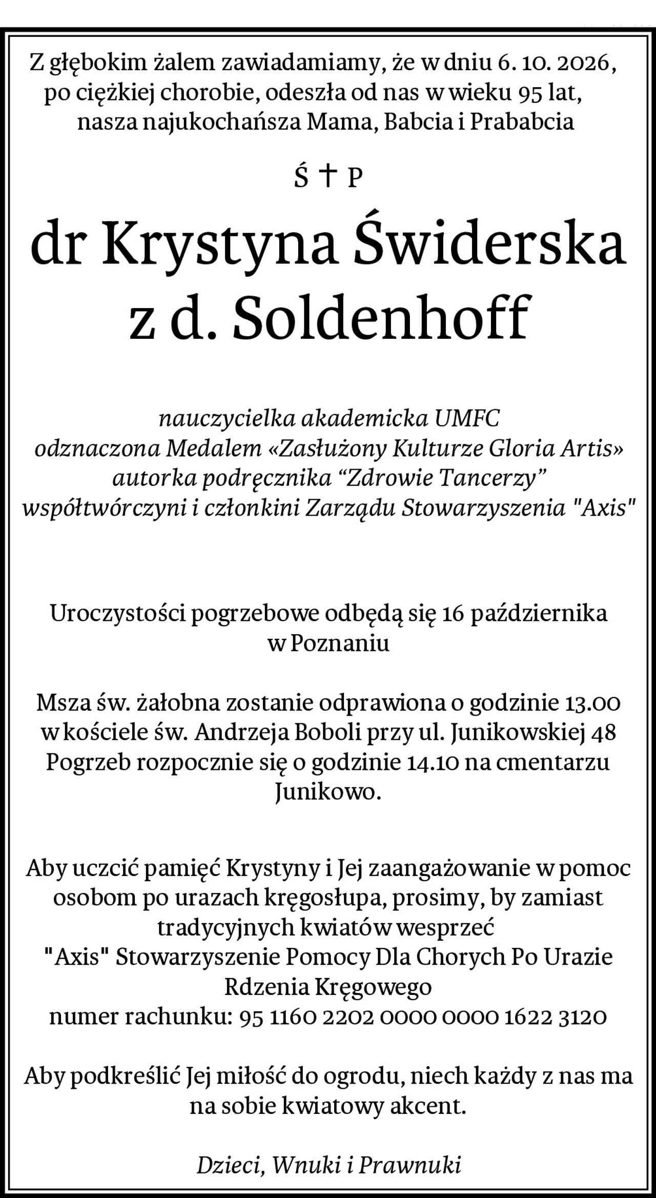 Z głębokim żalem zawiadamiamy, że w dniu 6. 10. 2026,   po ciężkiej chorobie, odeszła od nas w wieku 95 lat,       nasza najukochańsza Mama, Babcia i Prababcia 
dr Krystyna Świderska z d. Soldenhoff

nauczycielka akademicka UMFC
odznaczona Medalem «Zasłużony Kulturze Gloria Artis»
autorka podręcznika “Zdrowie Tancerzy”
współtwórczyni i członkini Zarządu Stowarzyszenia "Axis"


Uroczystości pogrzebowe odbędą się 16 października w Poznaniu

Msza św. żałobna zostanie odprawiona o godzinie 13.00 w kościele św. Andrzeja Boboli przy ul. Junikowskiej 48
Pogrzeb rozpocznie się o godzinie 14.10 na cmentarzu Junikowo.

Aby uczcić pamięć Krystyny i Jej zaangażowanie w pomoc osobom po urazach kręgosłupa, prosimy, by zamiast tradycyjnych kwiatów wesprzeć 
"Axis" Stowarzyszenie Pomocy Dla Chorych Po Urazie Rdzenia Kręgowego
numer rachunku: 95 1160 2202 0000 0000 1622 3120

Aby podkreślić Jej miłość do ogrodu, niech każdy z nas ma na sobie kwiatowy akcent.

Dzieci, Wnuki i Prawnuki