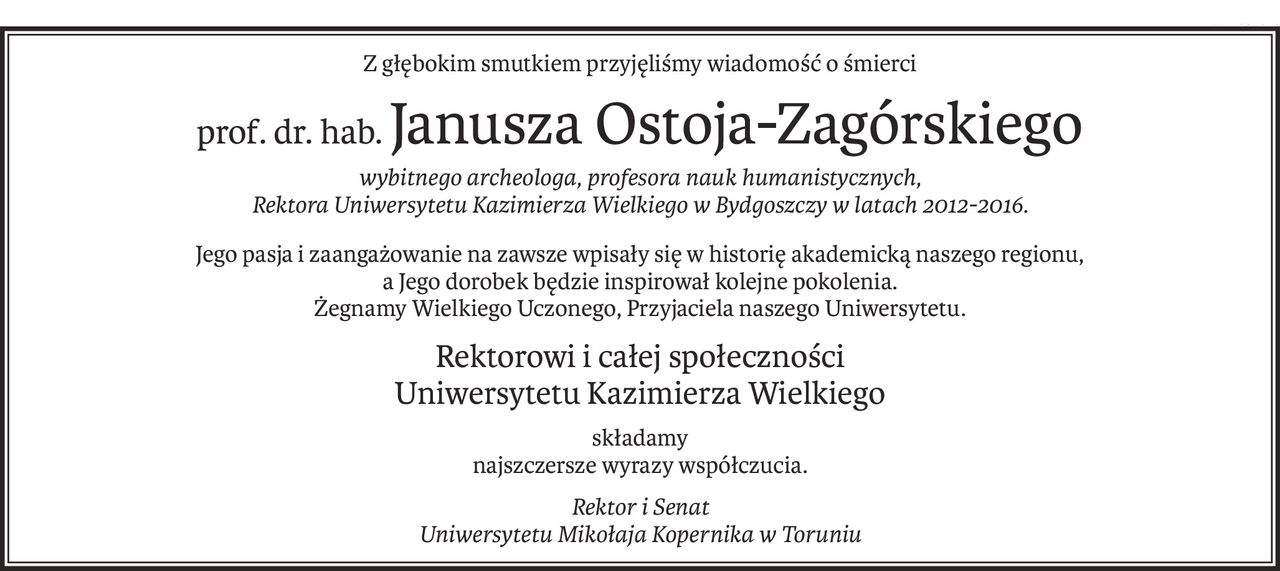Z głębokim smutkiem przyjęliśmy wiadomość o śmierci
prof. dr. hab.Janusza Ostoja-Zagórskiego
wybitnego archeologa, profesora nauk humanistycznych, 
Rektora Uniwersytetu Kazimierza Wielkiego w Bydgoszczy w latach 2012-2016.
Jego pasja i zaangażowanie na zawsze wpisały się w historię akademicką naszego regionu,
a Jego dorobek będzie inspirował kolejne pokolenia.
Żegnamy Wielkiego Uczonego, Przyjaciela naszego Uniwersytetu.
Rektorowi i całej społeczności 
Uniwersytetu Kazimierza Wielkiego
składamy
najszczersze wyrazy współczucia.
Rektor i Senat 
Uniwersytetu Mikołaja Kopernika w Toruniu