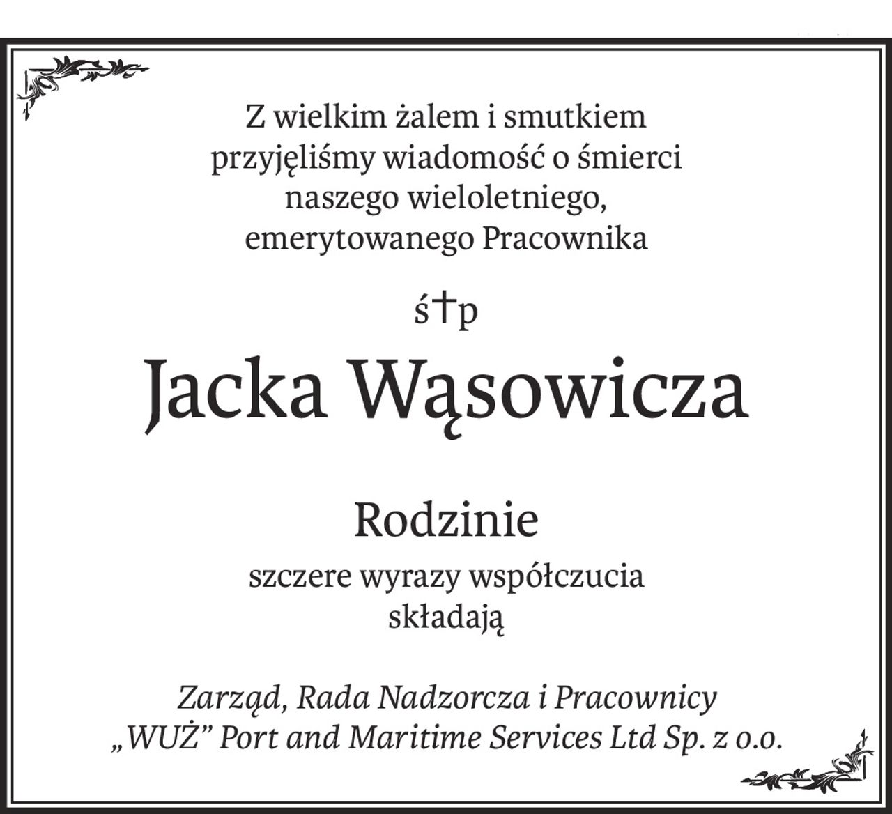 Z wielkim żalem i smutkiem
przyjęliśmy wiadomość o śmierci
naszego wieloletniego,
emerytowanego Pracownika
ś+p
Jacka Wąsowicza
Rodzinie
szczere wyrazy współczucia
składają
Zarząd, Rada Nadzorcza i Pracownicy
„WUŻ” Port and Maritime Services Ltd Sp. z o.o.