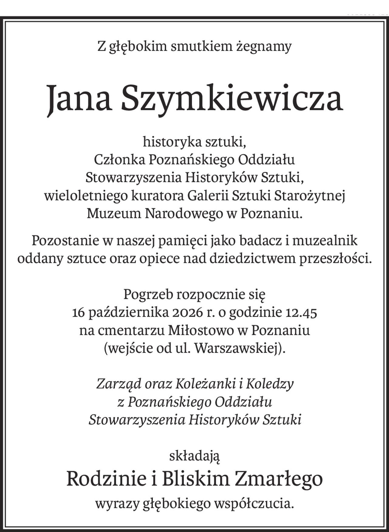 Z głębokim smutkiem żegnamy
Jana Szymkiewicza
historyka sztuki,
Członka Poznańskiego Oddziału
Stowarzyszenia Historyków Sztuki,
wieloletniego kuratora Galerii Sztuki Starożytnej
Muzeum Narodowego w Poznaniu.
Pozostanie w naszej pamięci jako badacz i muzealnik oddany sztuce oraz opiece nad dziedzictwem przeszłości.
Pogrzeb rozpocznie się
16 października 2026 r. o godzinie 12.45
na cmentarzu Miłostowo w Poznaniu
(wejście od ul. Warszawskiej).
Zarząd oraz Koleżanki i Koledzy
z Poznańskiego Oddziału
Stowarzyszenia Historyków Sztuki
składają
Rodzinie i Bliskim Zmarłego
wyrazy głębokiego współczucia.