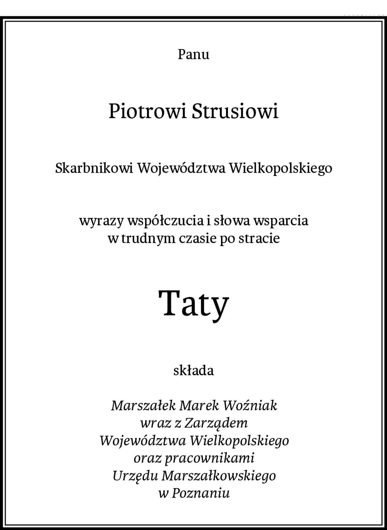 Panu
Piotrowi Strusiowi
Skarbnikowi Województwa Wielkopolskiego


wyrazy współczucia i słowa wsparcia
w trudnym czasie po stracie
Taty
składa

Marszałek Marek Woźniak
wraz z Zarządem
Województwa Wielkopolskiego
oraz pracownikami
Urzędu Marszałkowskiego
w Poznaniu