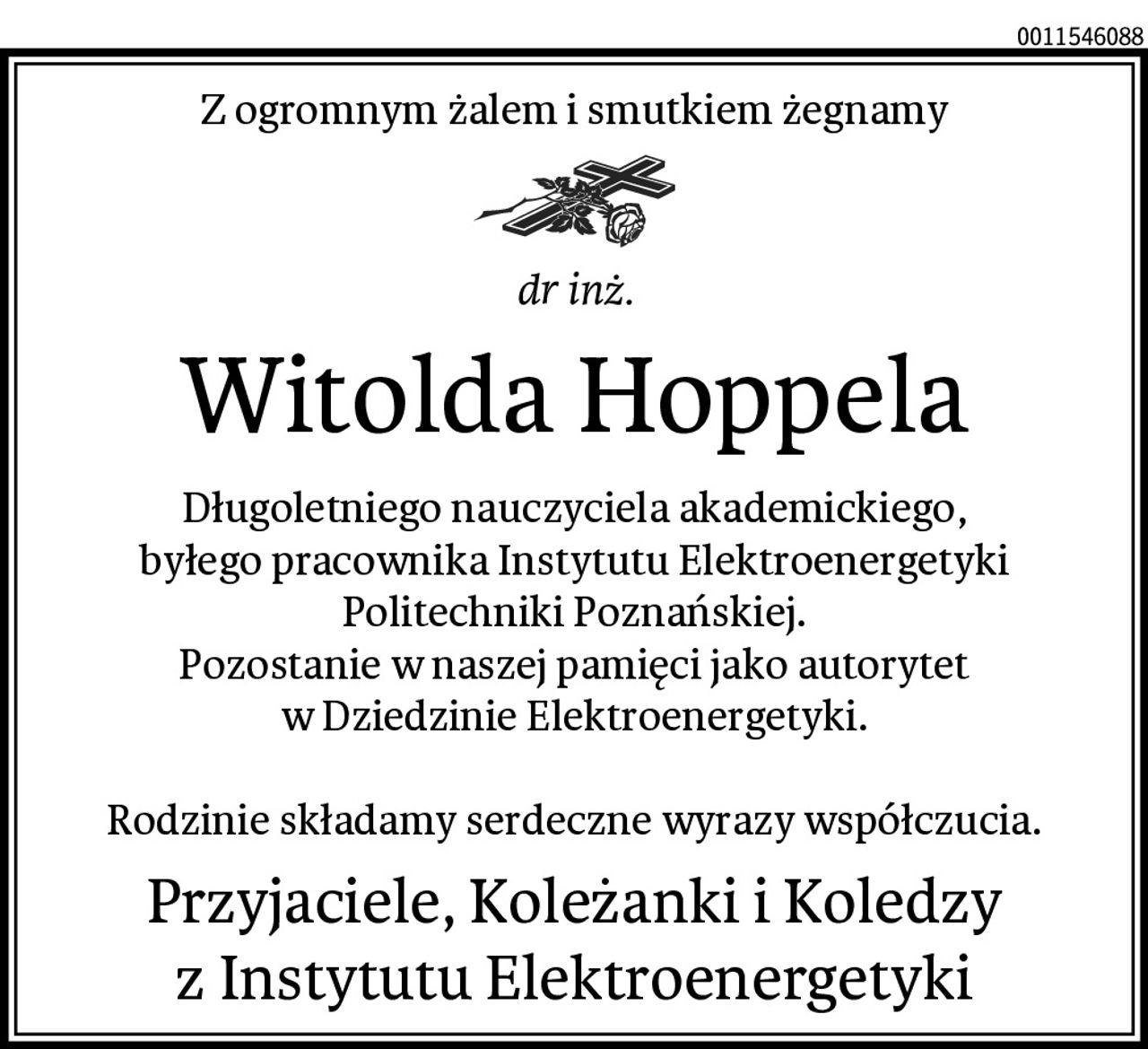 Z ogromnym żalem i smutkiem żegnamy
dr inż.
Witolda Hoppela
Długoletniego nauczyciela akademickiego,
byłego pracownika Instytutu Elektroenergetyki
Politechniki Poznańskiej.
Pozostanie w naszej pamięci jako autorytet
w Dziedzinie Elektroenergetyki.

Rodzinie składamy serdeczne wyrazy współczucia.
Przyjaciele, Koleżanki i Koledzy
z Instytutu Elektroenergetyki