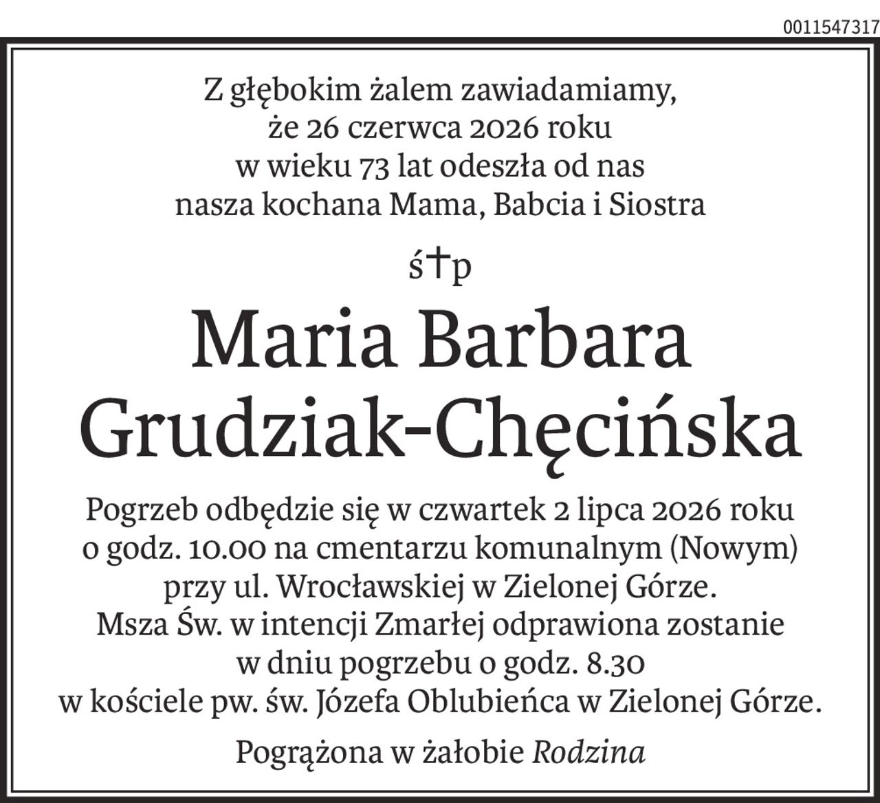 Z głębokim żalem zawiadamiamy,
że 26 czerwca 2026 roku
w wieku 73 lat odeszła od nas
nasza kochana Mama, Babcia i Siostra
ś+p
Maria Barbara Grudziak-Chęcińska
Pogrzeb odbędzie się w czwartek 2 lipca 2026 roku
o godz. 10.00 na cmentarzu komunalnym (Nowym)
przy ul. Wrocławskiej w Zielonej Górze.
Msza Św. w intencji Zmarłej odprawiona zostanie
w dniu pogrzebu o godz. 8.30
w kościele pw. św. Józefa Oblubieńca w Zielonej Górze.
Pogrążona w żałobieRodzina