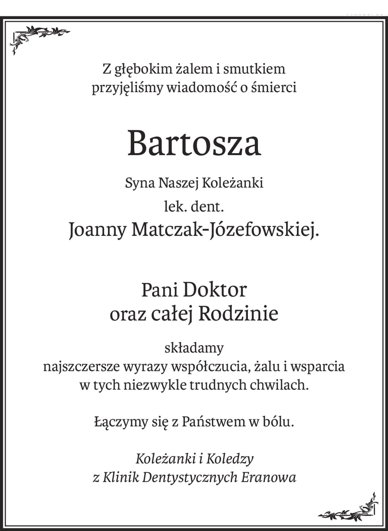Z głębokim żalem i smutkiem
przyjęliśmy wiadomość o śmierci
Bartosza
Syna Naszej Koleżanki
lek. dent.
Joanny Matczak-Józefowskiej.
Pani Doktor 
oraz całej Rodzinie
składamy
najszczersze wyrazy współczucia, żalu i wsparcia
w tych niezwykle trudnych chwilach.
Łączymy się z Państwem w bólu.
Koleżanki i Koledzy 
z Klinik Dentystycznych Eranowa
