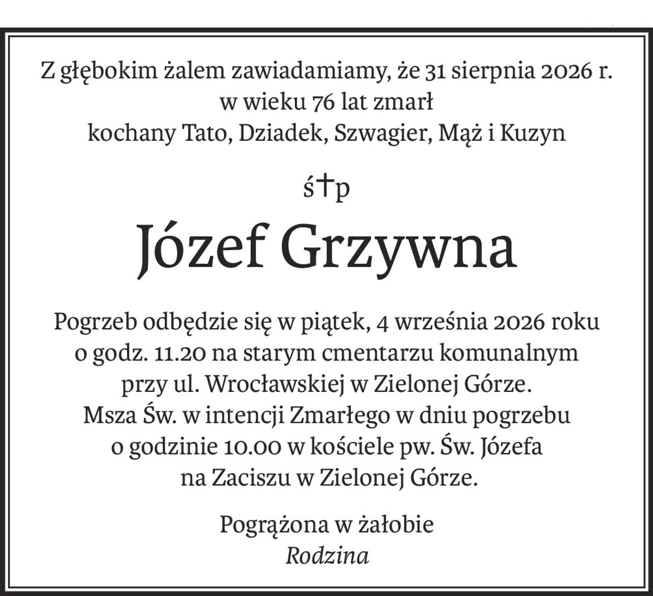Z głębokim żalem zawiadamiamy, że 31 sierpnia 2026 r. w wieku 76 lat zmarł
kochany Tato, Dziadek, Szwagier, Mąż i Kuzyn
ś+p
Józef Grzywna
Pogrzeb odbędzie się w piątek, 4 września 2026 roku
o godz. 11.20 na starym cmentarzu komunalnym
przy ul. Wrocławskiej w Zielonej Górze.
Msza Św. w intencji Zmarłego w dniu pogrzebu
o godzinie 10.00 w kościele pw. Św. Józefa
 na Zaciszu w Zielonej Górze.
Pogrążona w żałobie
Rodzina