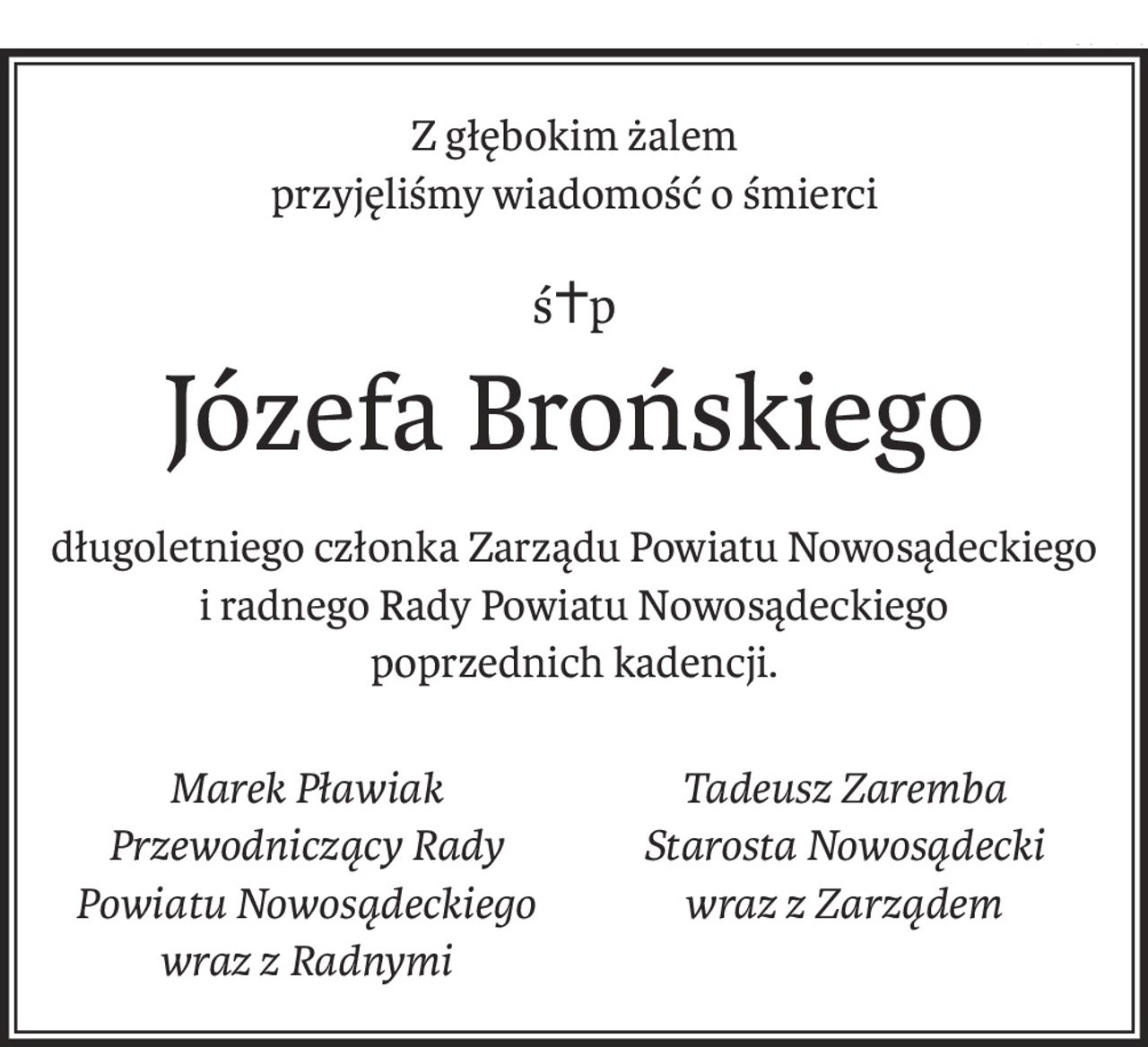 Z głębokim żalem
przyjęliśmy wiadomość o śmierci
ś+p
Józefa Brońskiego
długoletniego członka Zarządu Powiatu Nowosądeckiego
i radnego Rady Powiatu Nowosądeckiego
poprzednich kadencji.
Marek Pławiak
Przewodniczący Rady Powiatu Nowosądeckiego
wraz z Radnymi
Tadeusz Zaremba
Starosta Nowosądecki
wraz z Zarządem