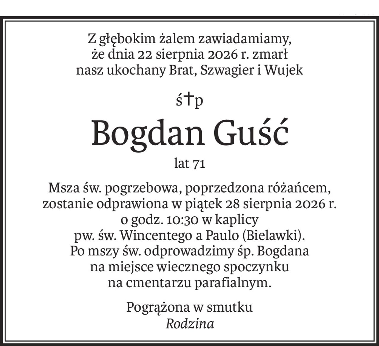 Z głębokim żalem zawiadamiamy,
że dnia 22 sierpnia 2026 r. zmarł
nasz ukochany Brat, Szwagier i Wujek
ś+p
Bogdan Guść
lat 71
Msza św. pogrzebowa, poprzedzona różańcem,
zostanie odprawiona w piątek 28 sierpnia 2026 r.
o godz. 10:30 w kaplicy
pw. św. Wincentego a Paulo (Bielawki).
Po mszy św. odprowadzimy śp. Bogdana
na miejsce wiecznego spoczynku
na cmentarzu parafialnym.
Pogrążona w smutku
Rodzina