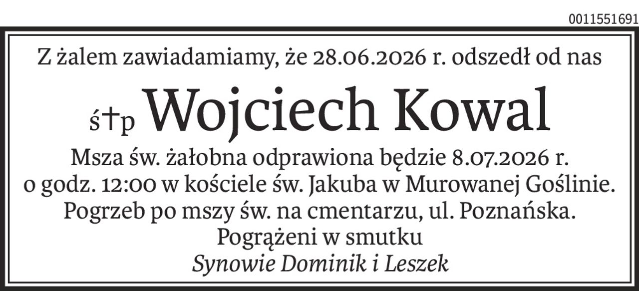 Z żalem zawiadamiamy, że 28.06.2026 r. odszedł od nas
ś+pWojciech Kowal
Msza św. żałobna odprawiona będzie 8.07.2026 r.
o godz. 12:00 w kościele św. Jakuba w Murowanej Goślinie.
Pogrzeb po mszy św. na cmentarzu, ul. Poznańska.
Pogrążeni w smutku
Synowie Dominik i Leszek