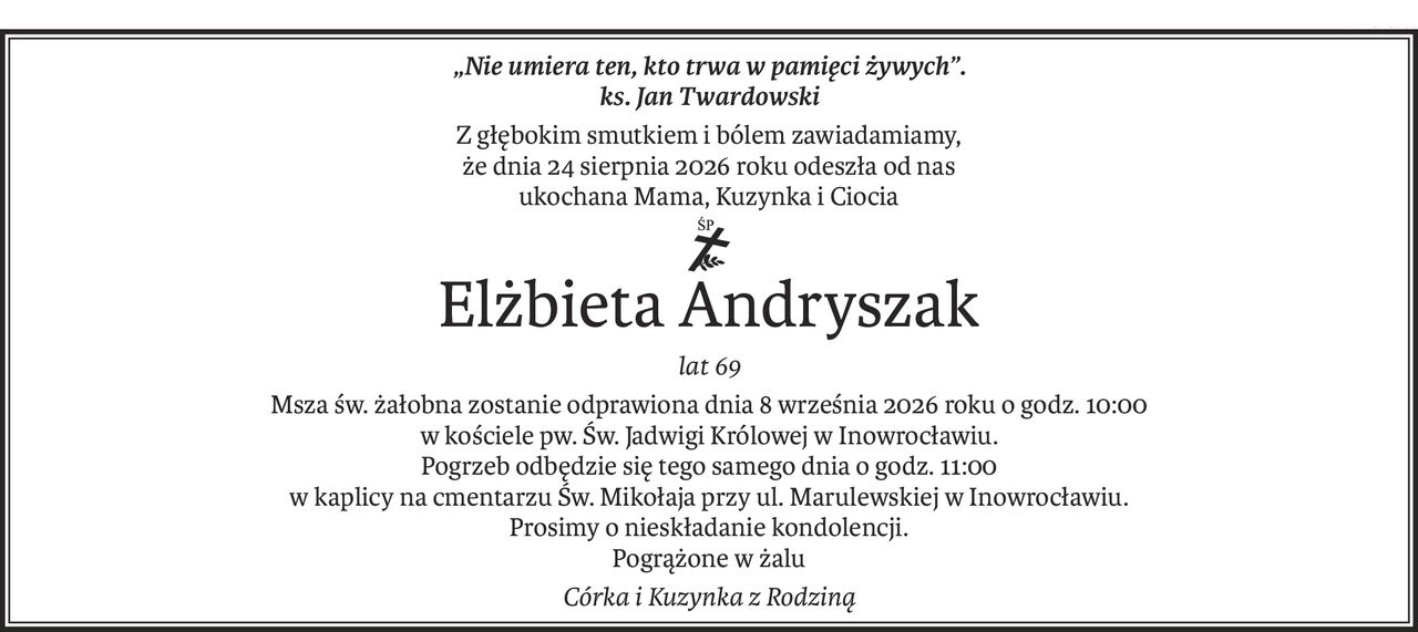 „Nie umiera ten, kto trwa w pamięci żywych”.
ks. Jan Twardowski
Z głębokim smutkiem i bólem zawiadamiamy,
że dnia 24 sierpnia 2026 roku odeszła od nas
ukochana Mama, Kuzynka i Ciocia
ś+p
Elżbieta Andryszak
lat 69
Msza św. żałobna zostanie odprawiona dnia 8 września 2026 roku o godz. 10:00
w kościele pw. Św. Jadwigi Królowej w Inowrocławiu.
Pogrzeb odbędzie się tego samego dnia o godz. 11:00
w kaplicy na cmentarzu Św. Mikołaja przy ul. Marulewskiej w Inowrocławiu.
Prosimy o nieskładanie kondolencji.
Pogrążone w żalu
Córka i Kuzynka z Rodziną