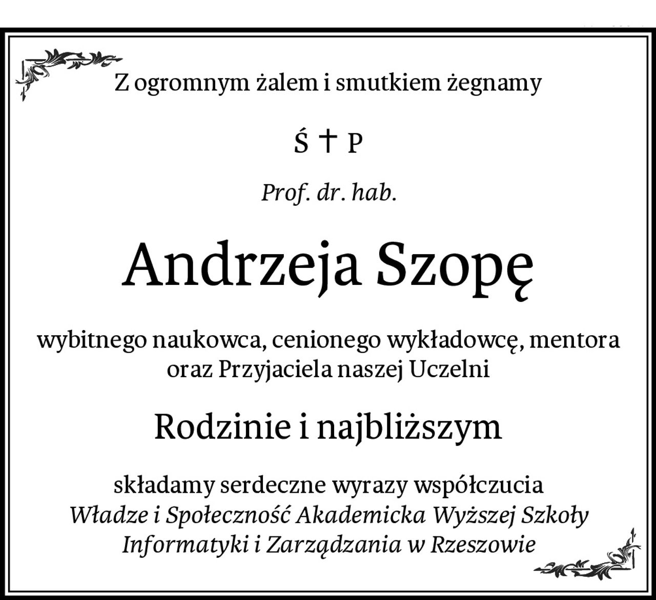 Z ogromnym żalem i smutkiem żegnamy
Prof. dr. hab.
Andrzeja Szopę
wybitnego naukowca, cenionego wykładowcę, mentora oraz Przyjaciela naszej Uczelni
Rodzinie i najbliższym
składamy serdeczne wyrazy współczucia
Władze i Społeczność Akademicka Wyższej Szkoły Informatyki i Zarządzania w Rzeszowie