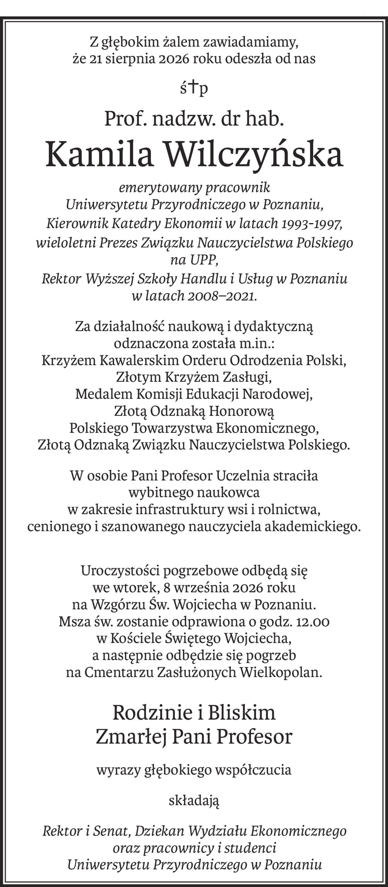 Z głębokim żalem zawiadamiamy,
że 21 sierpnia 2026 roku odeszła od nas
ś+p
Prof. nadzw. dr hab.
Kamila Wilczyńska
emerytowany pracownik 
Uniwersytetu Przyrodniczego w Poznaniu,
Kierownik Katedry Ekonomii w latach 1993-1997,
wieloletni Prezes Związku Nauczycielstwa Polskiego 
na UPP,
Rektor Wyższej Szkoły Handlu i Usług w Poznaniu w latach 2008–2021.
Za działalność naukową i dydaktyczną 
odznaczona została m.in.:
Krzyżem Kawalerskim Orderu Odrodzenia Polski,
Złotym Krzyżem Zasługi,
Medalem Komisji Edukacji Narodowej,
Złotą Odznaką Honorową 
Polskiego Towarzystwa Ekonomicznego,
Złotą Odznaką Związku Nauczycielstwa Polskiego.
W osobie Pani Profesor Uczelnia straciła 
wybitnego naukowca
w zakresie infrastruktury wsi i rolnictwa, 
cenionego i szanowanego nauczyciela akademickiego.
Uroczystości pogrzebowe odbędą się 
we wtorek, 8 września 2026 roku
na Wzgórzu Św. Wojciecha w Poznaniu.
Msza św. zostanie odprawiona o godz. 12.00 
w Kościele Świętego Wojciecha,
a następnie odbędzie się pogrzeb 
na Cmentarzu Zasłużonych Wielkopolan.
Rodzinie i Bliskim 
Zmarłej Pani Profesor
wyrazy głębokiego współczucia
składają
Rektor i Senat, Dziekan Wydziału Ekonomicznego 
oraz pracownicy i studenci 
Uniwersytetu Przyrodniczego w Poznaniu