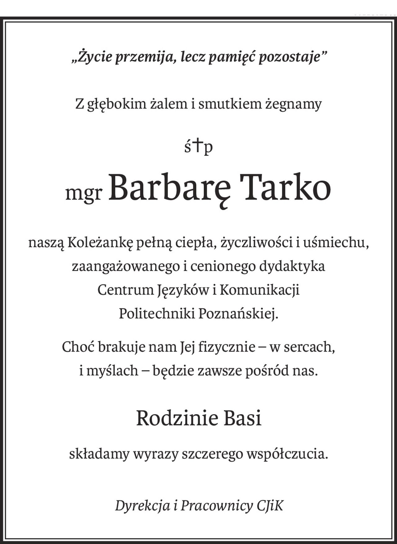 „Życie przemija, lecz pamięć pozostaje”
Z głębokim żalem i smutkiem żegnamy
ś+p
mgrBarbarę Tarko
naszą Koleżankę pełną ciepła, życzliwości i uśmiechu,
zaangażowanego i cenionego dydaktyka
Centrum Języków i Komunikacji
Politechniki Poznańskiej.
Choć brakuje nam Jej fizycznie – w sercach,
i myślach – będzie zawsze pośród nas.
Rodzinie Basi
składamy wyrazy szczerego współczucia.
Dyrekcja i Pracownicy CJiK