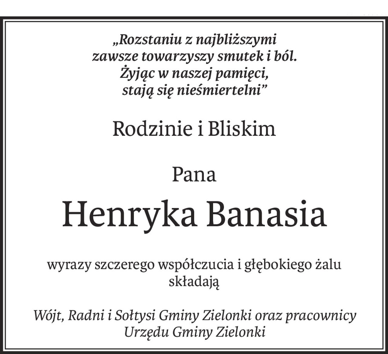 „Rozstaniu z najbliższymi
zawsze towarzyszy smutek i ból.
Żyjąc w naszej pamięci,
stają się nieśmiertelni”
Rodzinie i Bliskim
Pana
Henryka Banasia
wyrazy szczerego współczucia i głębokiego żalu
składają
Wójt, Radni i Sołtysi Gminy Zielonki oraz pracownicy Urzędu Gminy Zielonki