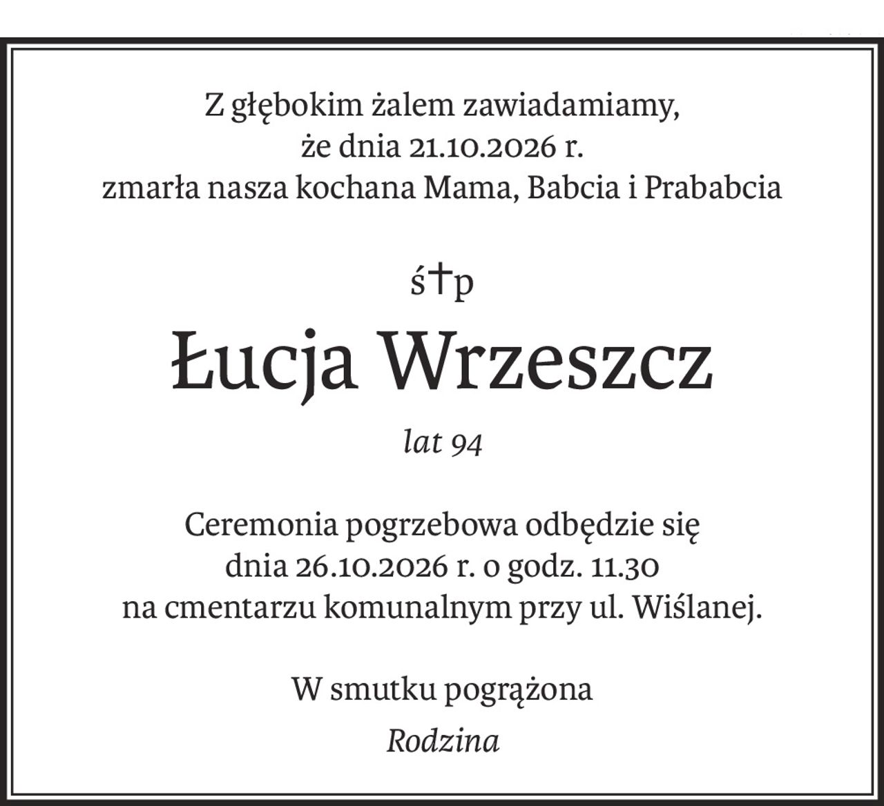 Z głębokim żalem zawiadamiamy,
że dnia 21.10.2026 r.
zmarła nasza kochana Mama, Babcia i Prababcia
ś+p
Łucja Wrzeszcz
lat 94
Ceremonia pogrzebowa odbędzie się
dnia 26.10.2026 r. o godz. 11.30
na cmentarzu komunalnym przy ul. Wiślanej.
W smutku pogrążona
Rodzina