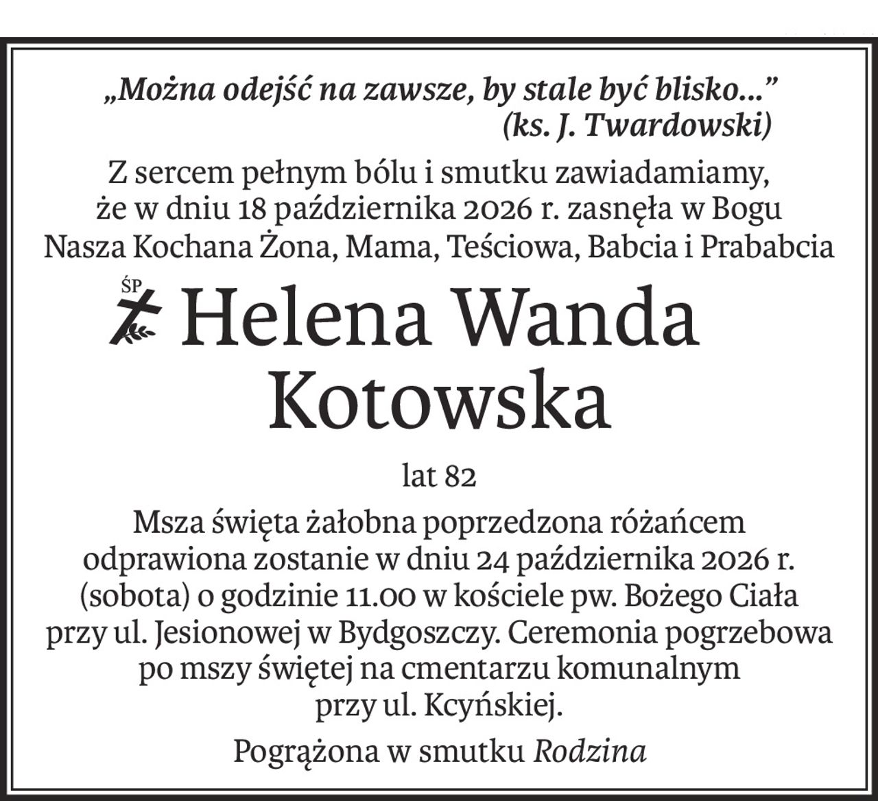 „Można odejść na zawsze, by stale być blisko...”
(ks. J. Twardowski)
Z sercem pełnym bólu i smutku zawiadamiamy,
że w dniu 18 października 2026 r. zasnęła w Bogu
Nasza Kochana Żona, Mama, Teściowa, Babcia i Prababcia
ś+p
Helena Wanda
Kotowska
lat 82
Msza święta żałobna poprzedzona różańcem
odprawiona zostanie w dniu 24 października 2026 r. (sobota) o godzinie 11.00 w kościele pw. Bożego Ciała 
przy ul. Jesionowej w Bydgoszczy. Ceremonia pogrzebowa po mszy świętej na cmentarzu komunalnym 
przy ul. Kcyńskiej.
Pogrążona w smutkuRodzina