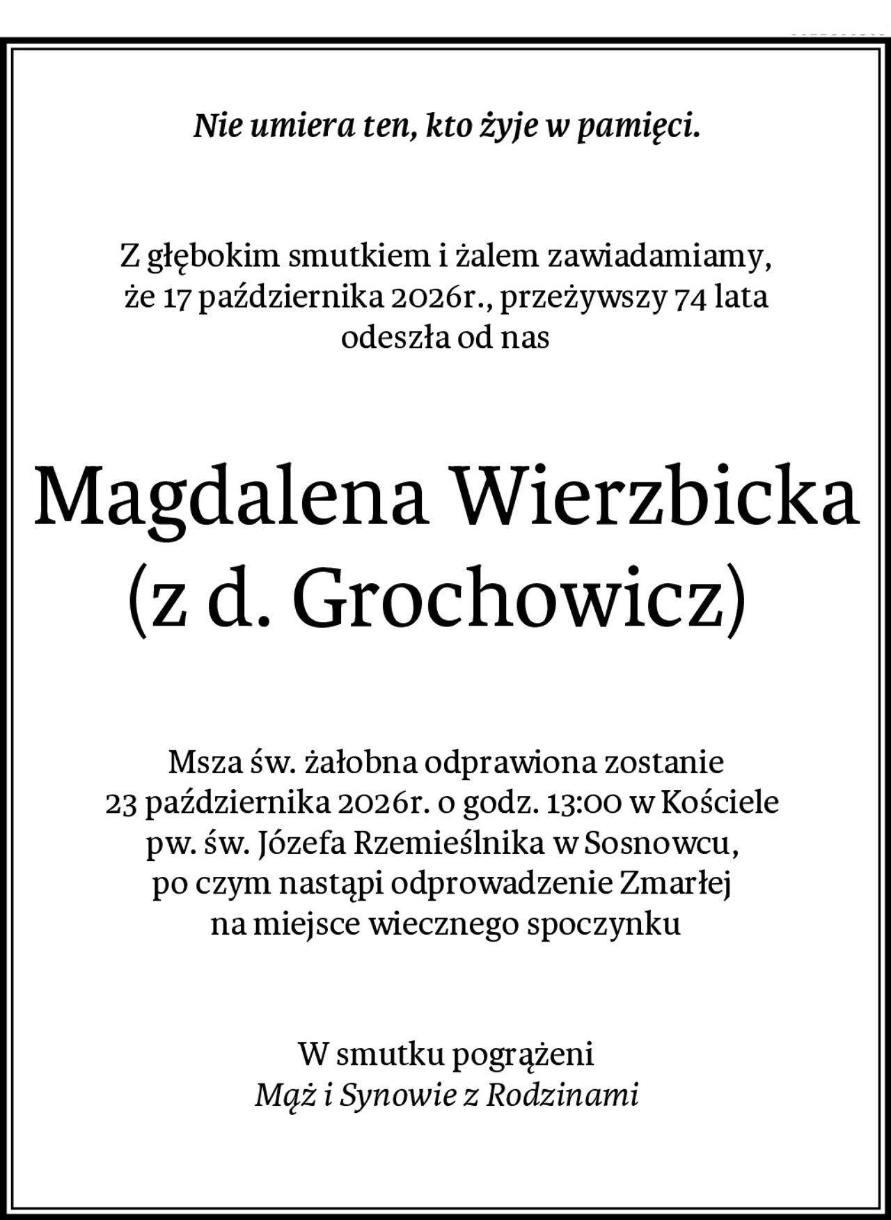 Nie umiera ten, kto żyje w pamięci.
Z głębokim smutkiem i żalem zawiadamiamy,
 że 17 października 2026r., przeżywszy 74 lata 
odeszła od nas
Magdalena Wierzbicka (z d. Grochowicz) 
Msza św. żałobna odprawiona zostanie
23 października 2026r. o godz. 13:00 w Kościele 
pw. św. Józefa Rzemieślnika w Sosnowcu, 
po czym nastąpi odprowadzenie Zmarłej 
na miejsce wiecznego spoczynku
W smutku pogrążeni
Mąż i Synowie z Rodzinami
