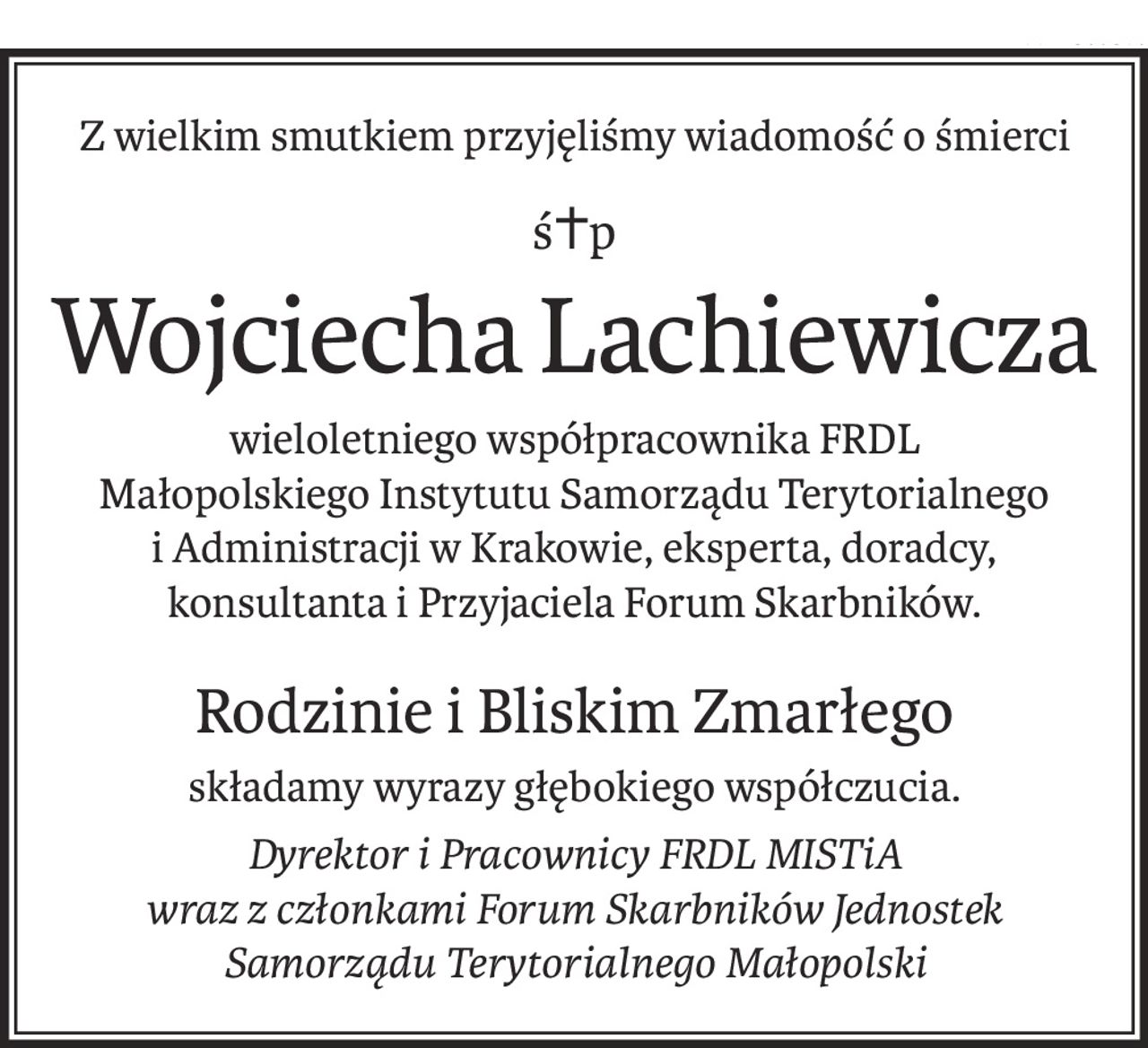 Z wielkim smutkiem przyjęliśmy wiadomość o śmierci
ś+p
Wojciecha Lachiewicza
wieloletniego współpracownika FRDL
Małopolskiego Instytutu Samorządu Terytorialnego i Administracji w Krakowie, eksperta, doradcy, konsultanta i Przyjaciela Forum Skarbników.
Rodzinie i Bliskim Zmarłego
składamy wyrazy głębokiego współczucia.
Dyrektor i Pracownicy FRDL MISTiA 
wraz z członkami Forum Skarbników Jednostek Samorządu Terytorialnego Małopolski