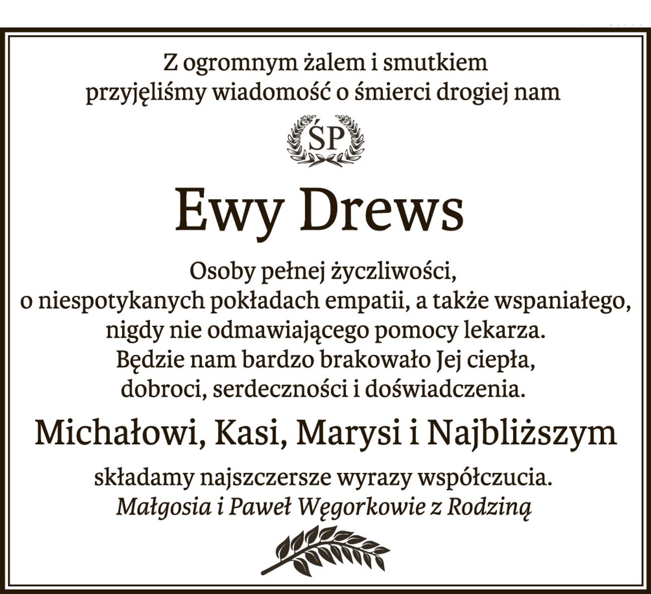 Z ogromnym żalem i smutkiem
przyjęliśmy wiadomość o śmierci drogiej nam
Ewy Drews
Osoby pełnej życzliwości,
o niespotykanych pokładach empatii, a także wspaniałego,
nigdy nie odmawiającego pomocy lekarza.
Będzie nam bardzo brakowało Jej ciepła,
dobroci, serdeczności i doświadczenia.
Michałowi, Kasi, Marysi i Najbliższym
składamy najszczersze wyrazy współczucia.
Małgosia i Paweł Węgorkowie z Rodziną