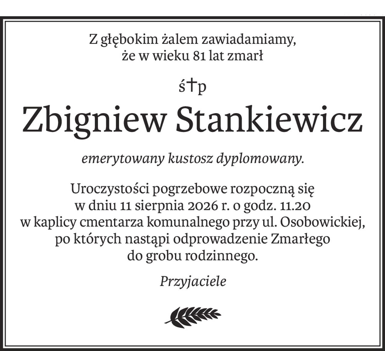Z głębokim żalem zawiadamiamy,
że w wieku 81 lat zmarł
ś+p
Zbigniew Stankiewicz
emerytowany kustosz dyplomowany.
Uroczystości pogrzebowe rozpoczną się
w dniu 11 sierpnia 2026 r. o godz. 11.20
w kaplicy cmentarza komunalnego przy ul. Osobowickiej,
po których nastąpi odprowadzenie Zmarłego
do grobu rodzinnego.
Przyjaciele