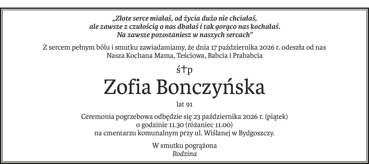 „Złote serce miałaś, od życia dużo nie chciałaś,
ale zawsze z czułością o nas dbałaś i tak gorąco nas kochałaś.
Na zawsze pozostaniesz w naszych sercach”
Z sercem pełnym bólu i smutku zawiadamiamy, że dnia 17 października 2026 r. odeszła od nas 
Nasza Kochana Mama, Teściowa, Babcia i Prababcia
ś+p
Zofia Bonczyńska
lat 91
Ceremonia pogrzebowa odbędzie się 23 października 2026 r. (piątek)
o godzinie 11.30 (różaniec 11.00)
na cmentarzu komunalnym przy ul. Wiślanej w Bydgoszczy.
W smutku pogrążona
Rodzina