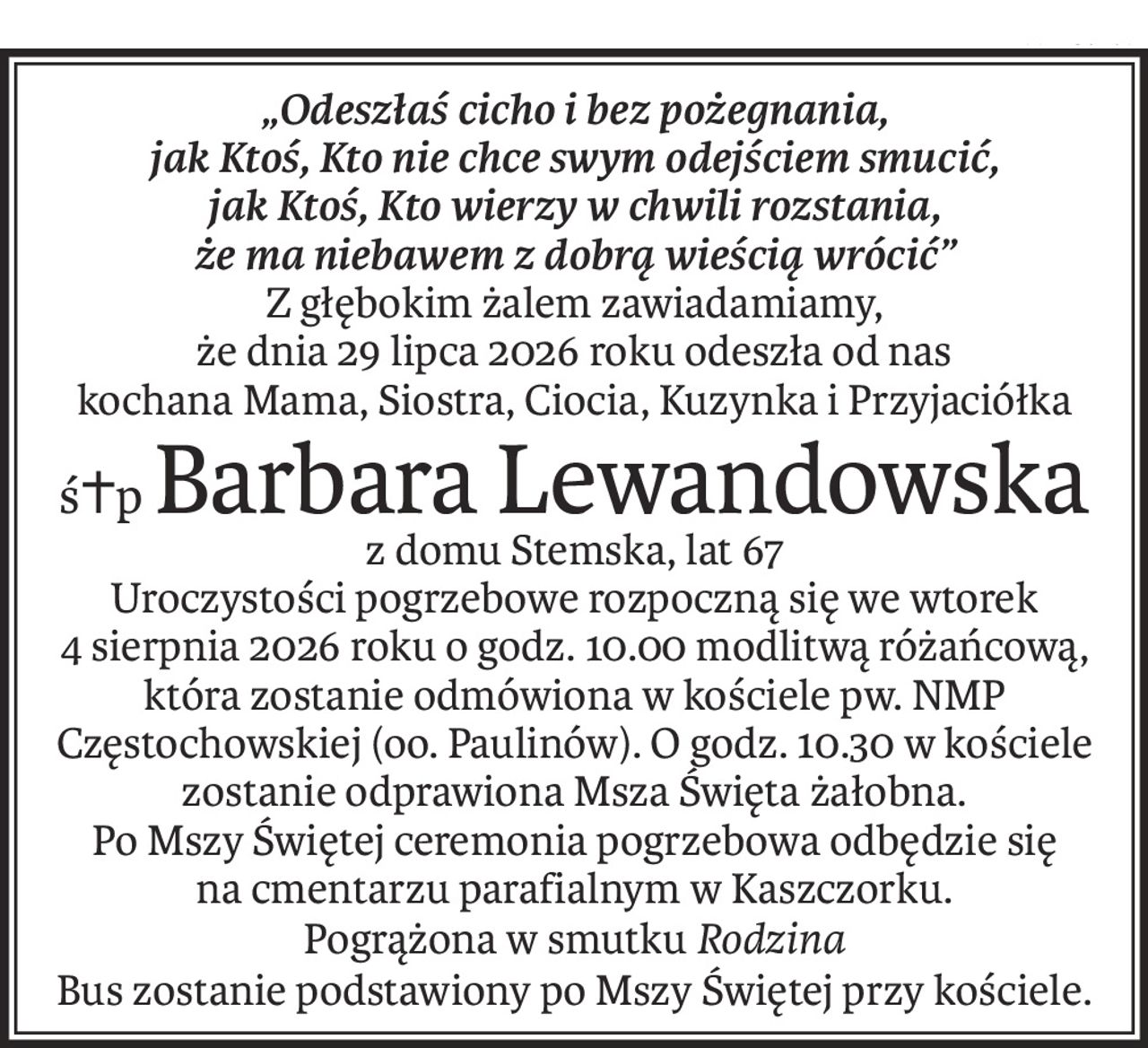 „Odeszłaś cicho i bez pożegnania,
jak Ktoś, Kto nie chce swym odejściem smucić,
jak Ktoś, Kto wierzy w chwili rozstania,
że ma niebawem z dobrą wieścią wrócić”
Z głębokim żalem zawiadamiamy,
że dnia 29 lipca 2026 roku odeszła od nas
kochana Mama, Siostra, Ciocia, Kuzynka i Przyjaciółka
ś+pBarbara Lewandowska
z domu Stemska, lat 67
Uroczystości pogrzebowe rozpoczną się we wtorek
4 sierpnia 2026 roku o godz. 10.00 modlitwą różańcową, która zostanie odmówiona w kościele pw. NMP Częstochowskiej (oo. Paulinów). O godz. 10.30 w kościele zostanie odprawiona Msza Święta żałobna.
Po Mszy Świętej ceremonia pogrzebowa odbędzie się
na cmentarzu parafialnym w Kaszczorku.
Pogrążona w smutkuRodzina
Bus zostanie podstawiony po Mszy Świętej przy kościele.
