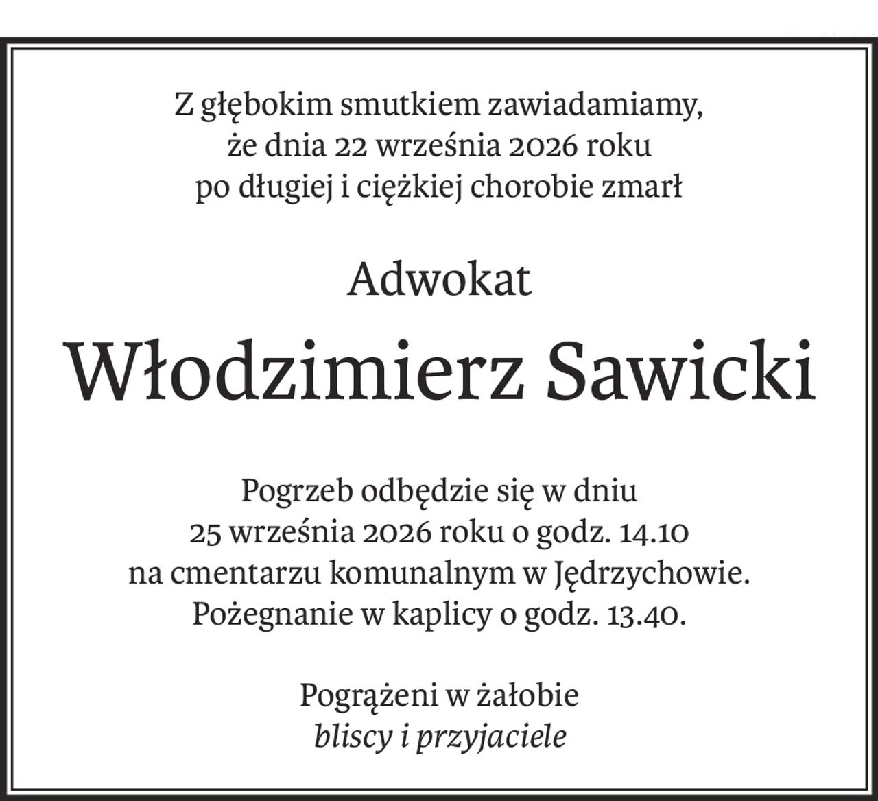 Z głębokim smutkiem zawiadamiamy,
że dnia 22 września 2026 roku
po długiej i ciężkiej chorobie zmarł
Adwokat
Włodzimierz Sawicki
Pogrzeb odbędzie się w dniu
25 września 2026 roku o godz. 14.10
na cmentarzu komunalnym w Jędrzychowie.
Pożegnanie w kaplicy o godz. 13.40.
Pogrążeni w żałobie
bliscy i przyjaciele