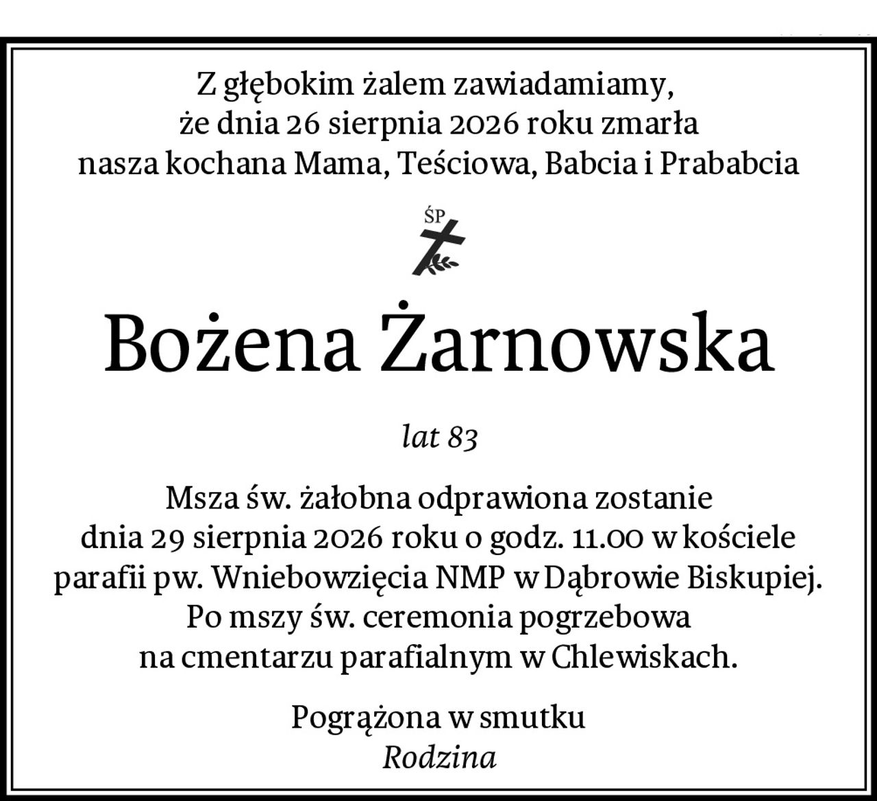 Z głębokim żalem zawiadamiamy, 
że dnia 26 sierpnia 2026 roku zmarła
nasza kochana Mama, Teściowa, Babcia i Prababcia
Bożena Żarnowska
lat 83
Msza św. żałobna odprawiona zostanie
dnia 29 sierpnia 2026 roku o godz. 11.00 w kościele
parafii pw. Wniebowzięcia NMP w Dąbrowie Biskupiej.
Po mszy św. ceremonia pogrzebowa
na cmentarzu parafialnym w Chlewiskach.
Pogrążona w smutku
Rodzina