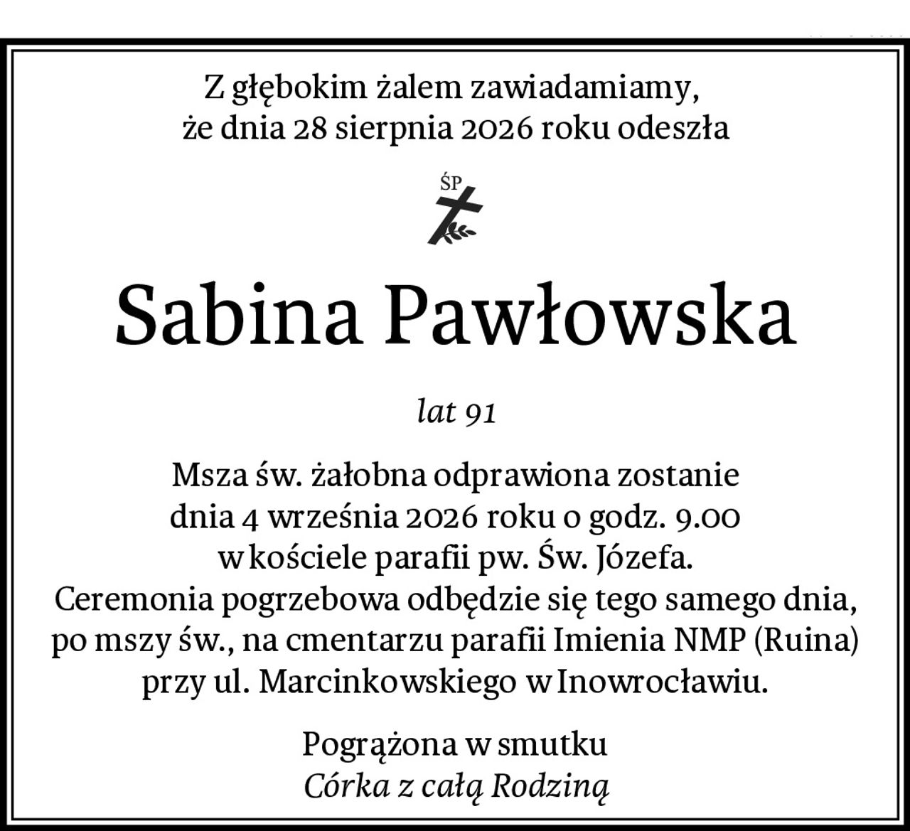 Z głębokim żalem zawiadamiamy, 
że dnia 28 sierpnia 2026 roku odeszła
Sabina Pawłowska
lat 91
Msza św. żałobna odprawiona zostanie
dnia 4 września 2026 roku o godz. 9.00
w kościele parafii pw. Św. Józefa.
Ceremonia pogrzebowa odbędzie się tego samego dnia,
po mszy św., na cmentarzu parafii Imienia NMP (Ruina)
przy ul. Marcinkowskiego w Inowrocławiu.
Pogrążona w smutku
Córka z całą Rodziną
