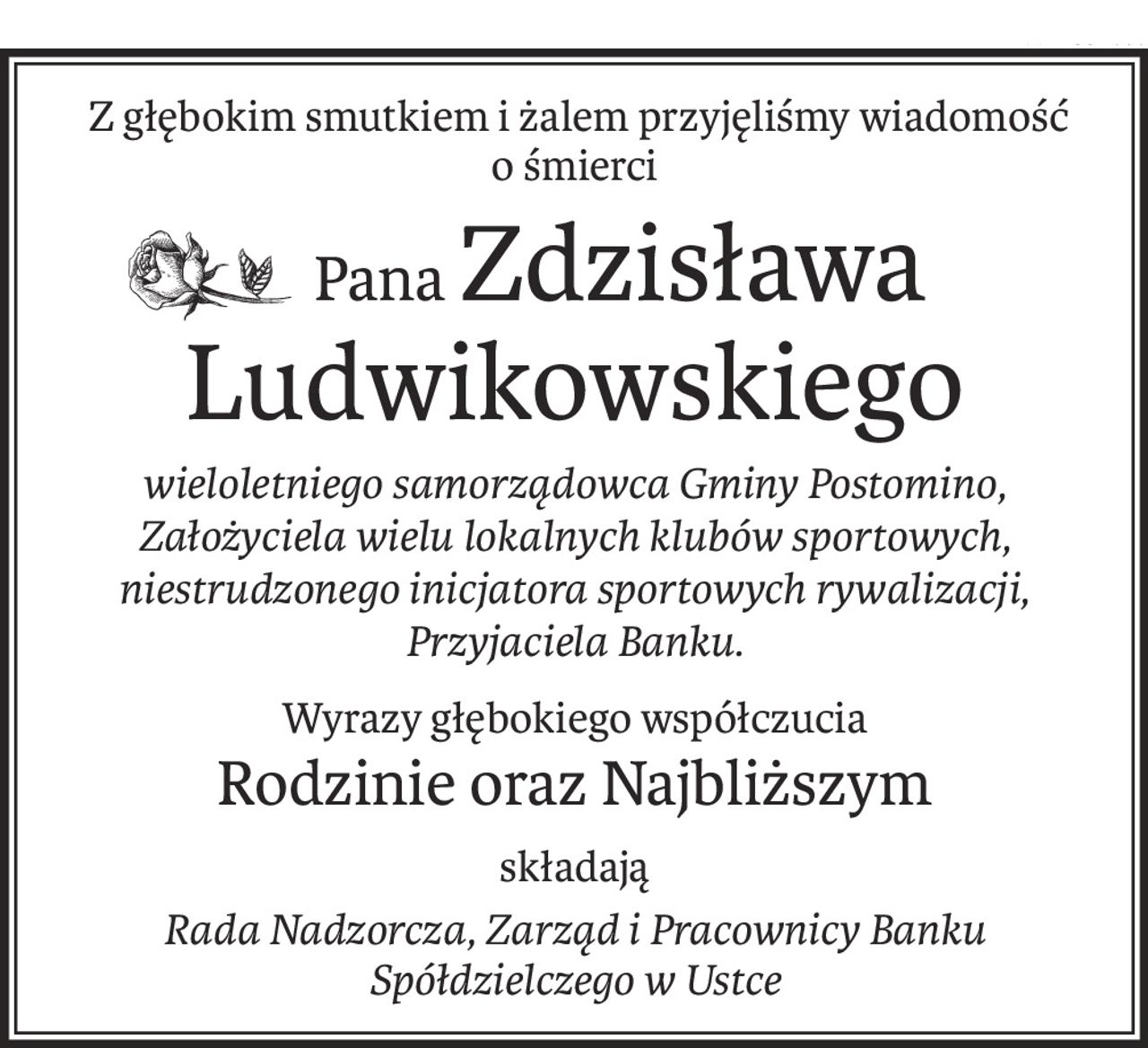 Z głębokim smutkiem i żalem przyjęliśmy wiadomość 
o śmierci
 PanaZdzisława Ludwikowskiego
wieloletniego samorządowca Gminy Postomino,
Założyciela wielu lokalnych klubów sportowych,
niestrudzonego inicjatora sportowych rywalizacji, Przyjaciela Banku.
Wyrazy głębokiego współczucia
Rodzinie oraz Najbliższym
składają
Rada Nadzorcza, Zarząd i Pracownicy Banku Spółdzielczego w Ustce