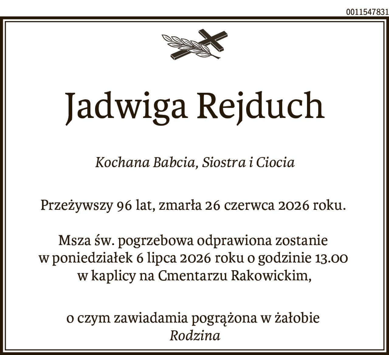 Jadwiga Rejduch
Kochana Babcia, Siostra i Ciocia
Przeżywszy 96 lat, zmarła 26 czerwca 2026 roku.
Msza św. pogrzebowa odprawiona zostanie
w poniedziałek 6 lipca 2026 roku o godzinie 13.00
w kaplicy na Cmentarzu Rakowickim,
o czym zawiadamia pogrążona w żałobie
Rodzina