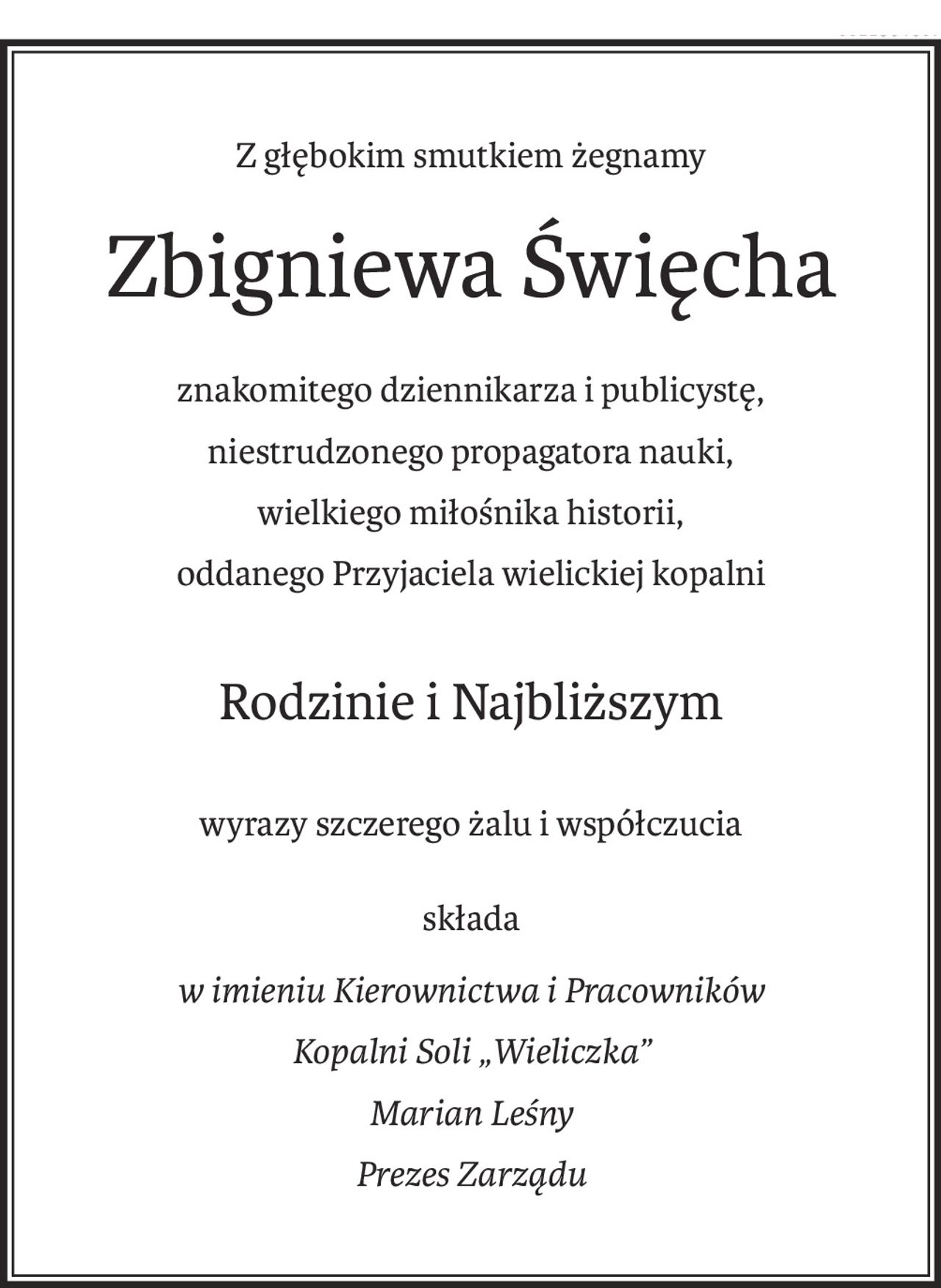 Z głębokim smutkiem żegnamy
Zbigniewa Święcha
znakomitego dziennikarza i publicystę,
niestrudzonego propagatora nauki,
wielkiego miłośnika historii,
oddanego Przyjaciela wielickiej kopalni
Rodzinie i Najbliższym
wyrazy szczerego żalu i współczucia
składa
w imieniu Kierownictwa i Pracowników
Kopalni Soli „Wieliczka”
Marian Leśny
Prezes Zarządu