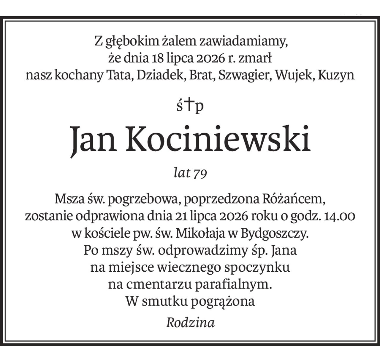 Z głębokim żalem zawiadamiamy,
że dnia 18 lipca 2026 r. zmarł 
nasz kochany Tata, Dziadek, Brat, Szwagier, Wujek, Kuzyn
ś+p
Jan Kociniewski
lat 79
Msza św. pogrzebowa, poprzedzona Różańcem,
zostanie odprawiona dnia 21 lipca 2026 roku o godz. 14.00
w kościele pw. św. Mikołaja w Bydgoszczy.
Po mszy św. odprowadzimy śp. Jana
na miejsce wiecznego spoczynku
na cmentarzu parafialnym.
W smutku pogrążona
Rodzina