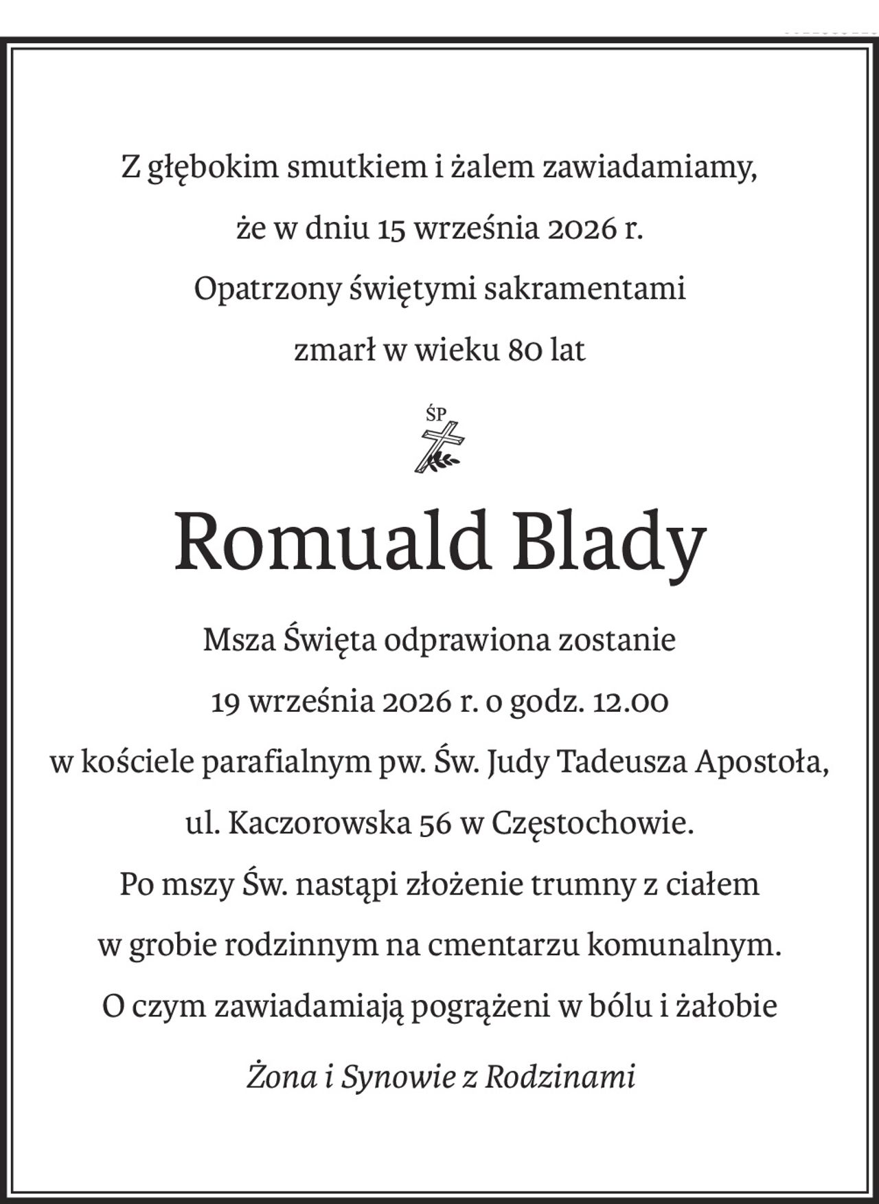 Z głębokim smutkiem i żalem zawiadamiamy,
że w dniu 15 września 2026 r.
Opatrzony świętymi sakramentami
zmarł w wieku 80 lat
ś+p
Romuald Blady
Msza Święta odprawiona zostanie
19 września 2026 r. o godz. 12.00
w kościele parafialnym pw. Św. Judy Tadeusza Apostoła,
ul. Kaczorowska 56 w Częstochowie.
Po mszy Św. nastąpi złożenie trumny z ciałem
w grobie rodzinnym na cmentarzu komunalnym.
O czym zawiadamiają pogrążeni w bólu i żałobie
Żona i Synowie z Rodzinami
