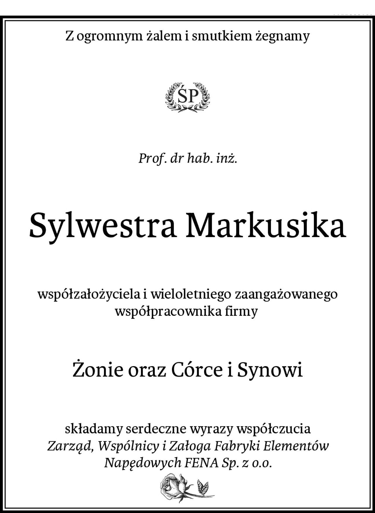 Z ogromnym żalem i smutkiem żegnamy
Prof. dr hab. inż.
Sylwestra Markusika
współzałożyciela i wieloletniego zaangażowanego współpracownika firmy 
Żonie oraz Córce i Synowi
składamy serdeczne wyrazy współczucia
Zarząd, Wspólnicy i Załoga Fabryki Elementów Napędowych FENA Sp. z o.o.