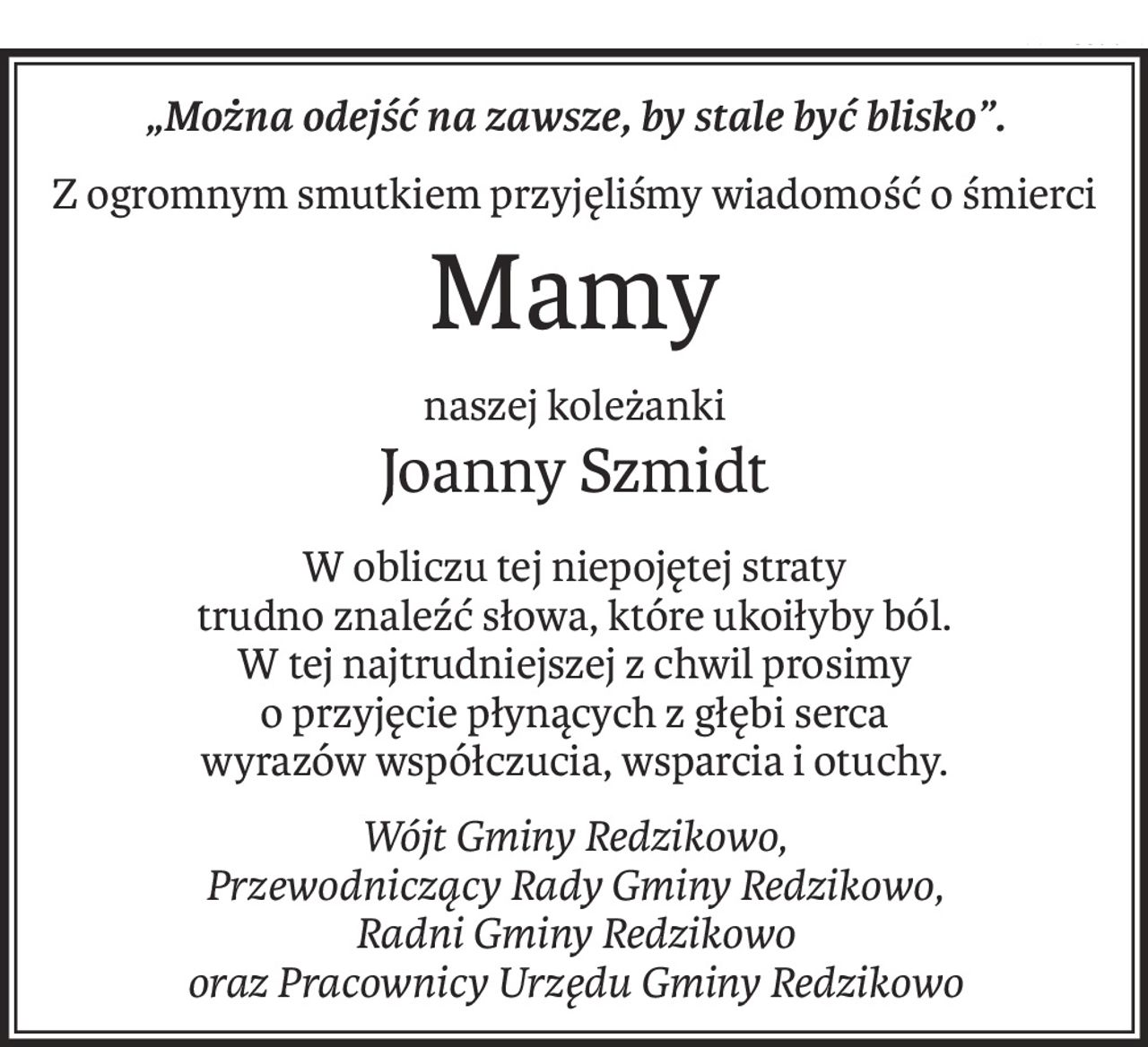 „Można odejść na zawsze, by stale być blisko”.
Z ogromnym smutkiem przyjęliśmy wiadomość o śmierci
Mamy
naszej koleżanki
Joanny Szmidt
W obliczu tej niepojętej straty
trudno znaleźć słowa, które ukoiłyby ból.
W tej najtrudniejszej z chwil prosimy
o przyjęcie płynących z głębi serca
wyrazów współczucia, wsparcia i otuchy.
Wójt Gminy Redzikowo, 
Przewodniczący Rady Gminy Redzikowo, 
Radni Gminy Redzikowo 
oraz Pracownicy Urzędu Gminy Redzikowo