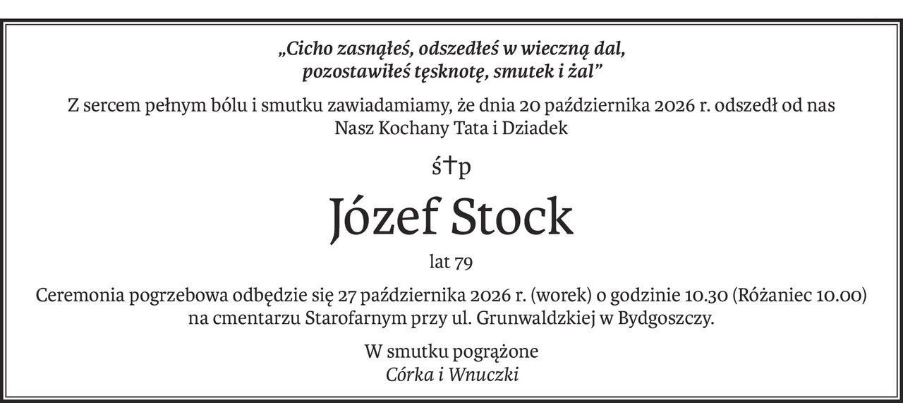„Cicho zasnąłeś, odszedłeś w wieczną dal,
pozostawiłeś tęsknotę, smutek i żal”
Z sercem pełnym bólu i smutku zawiadamiamy, że dnia 20 października 2026 r. odszedł od nas
Nasz Kochany Tata i Dziadek
ś+p
Józef Stock
lat 79
Ceremonia pogrzebowa odbędzie się 27 października 2026 r. (worek) o godzinie 10.30 (Różaniec 10.00)
na cmentarzu Starofarnym przy ul. Grunwaldzkiej w Bydgoszczy.
W smutku pogrążone
Córka i Wnuczki