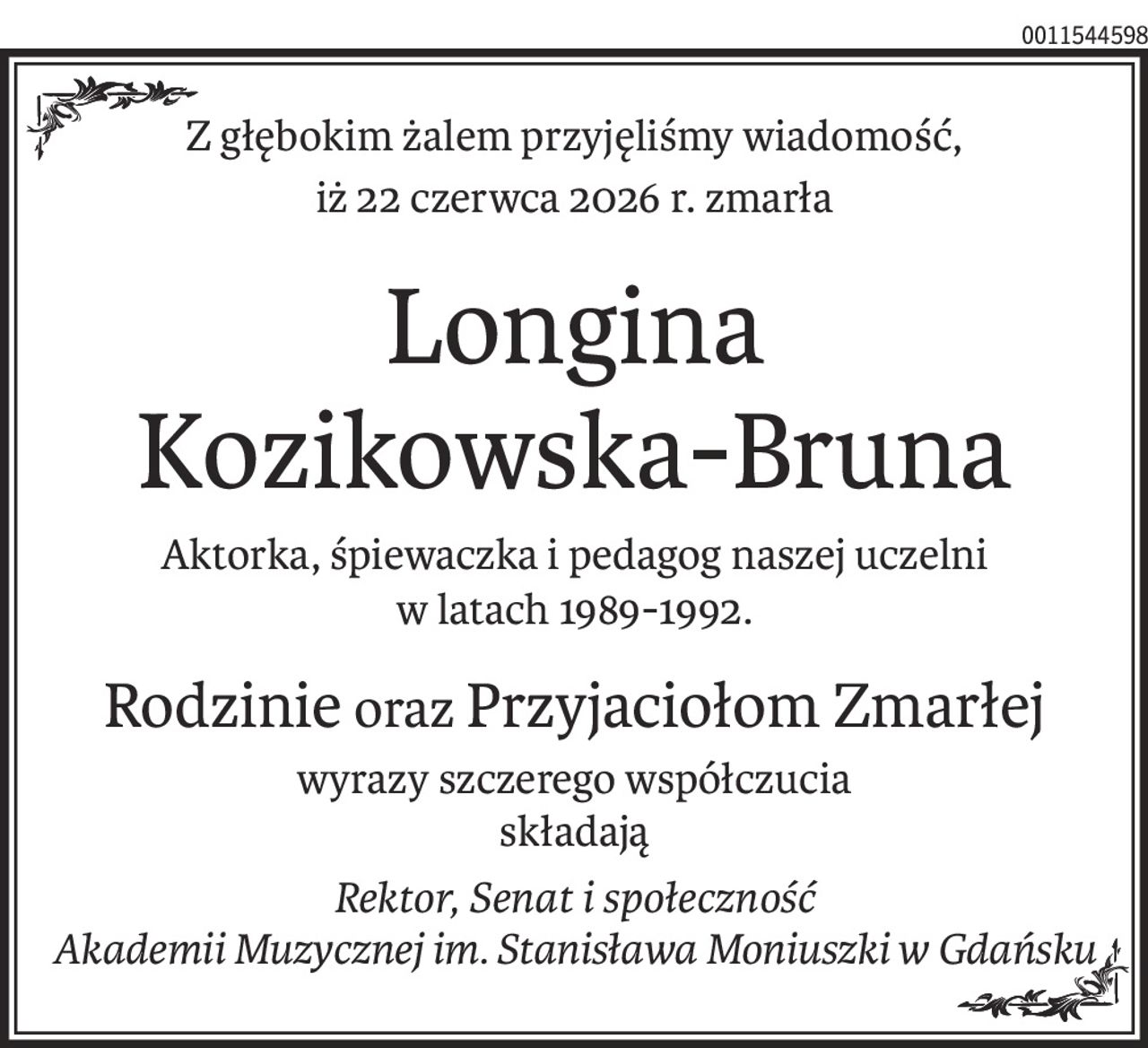 Z głębokim żalem przyjęliśmy wiadomość,
iż 22 czerwca 2026 r. zmarła
Longina 
Kozikowska-Bruna
Aktorka, śpiewaczka i pedagog naszej uczelni 
w latach 1989-1992.
Rodzinie orazPrzyjaciołom Zmarłej
wyrazy szczerego współczucia
składają
Rektor, Senat i społeczność
Akademii Muzycznej im. Stanisława Moniuszki w Gdańsku