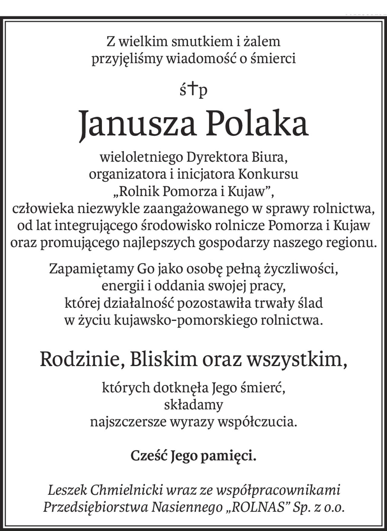 Z wielkim smutkiem i żalem
przyjęliśmy wiadomość o śmierci
ś+p
Janusza Polaka
wieloletniego Dyrektora Biura,
organizatora i inicjatora Konkursu
„Rolnik Pomorza i Kujaw”,
człowieka niezwykle zaangażowanego w sprawy rolnictwa,
od lat integrującego środowisko rolnicze Pomorza i Kujaw
oraz promującego najlepszych gospodarzy naszego regionu.
Zapamiętamy Go jako osobę pełną życzliwości,
energii i oddania swojej pracy,
której działalność pozostawiła trwały ślad
w życiu kujawsko-pomorskiego rolnictwa.
Rodzinie, Bliskim oraz wszystkim,
których dotknęła Jego śmierć,
składamy
najszczersze wyrazy współczucia.
Cześć Jego pamięci.
Leszek Chmielnicki wraz ze współpracownikami
Przedsiębiorstwa Nasiennego „ROLNAS” Sp. z o.o.