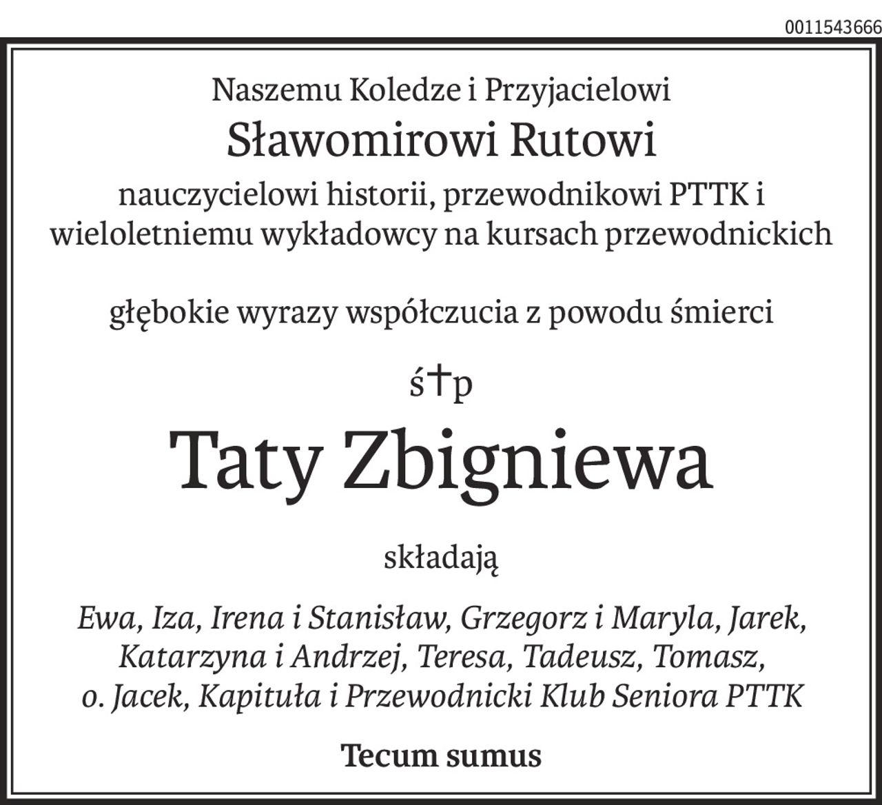 Naszemu Koledze i Przyjacielowi
Sławomirowi Rutowi
nauczycielowi historii, przewodnikowi PTTK i wieloletniemu wykładowcy na kursach przewodnickich
głębokie wyrazy współczucia z powodu śmierci
ś+p
Taty Zbigniewa
składają
Ewa, Iza, Irena i Stanisław, Grzegorz i Maryla, Jarek, Katarzyna i Andrzej, Teresa, Tadeusz, Tomasz,
o. Jacek, Kapituła i Przewodnicki Klub Seniora PTTK
Tecum sumus