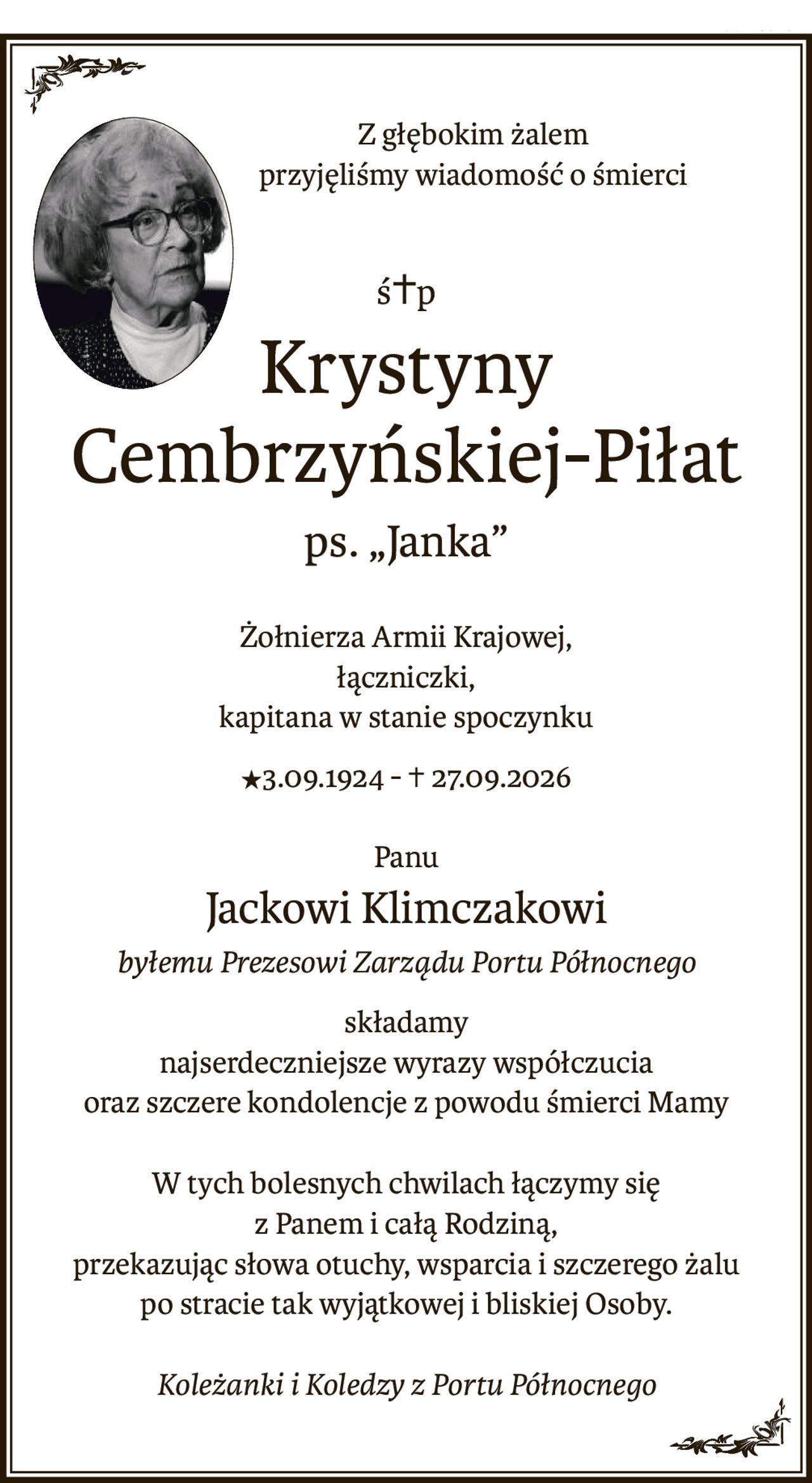 Z głębokim żalem
przyjęliśmy wiadomość o śmierci
ś+p
Krystyny Cembrzyńskiej-Piłat
ps. „Janka”
Żołnierza Armii Krajowej,
łączniczki,
kapitana w stanie spoczynku
C3.09.1924 -+ 27.09.2026
Panu
Jackowi Klimczakowi
byłemu Prezesowi Zarządu Portu Północnego
składamy
najserdeczniejsze wyrazy współczucia
oraz szczere kondolencje z powodu śmierci Mamy
W tych bolesnych chwilach łączymy się
z Panem i całą Rodziną,
przekazując słowa otuchy, wsparcia i szczerego żalu
po stracie tak wyjątkowej i bliskiej Osoby.
Koleżanki i Koledzy z Portu Północnego