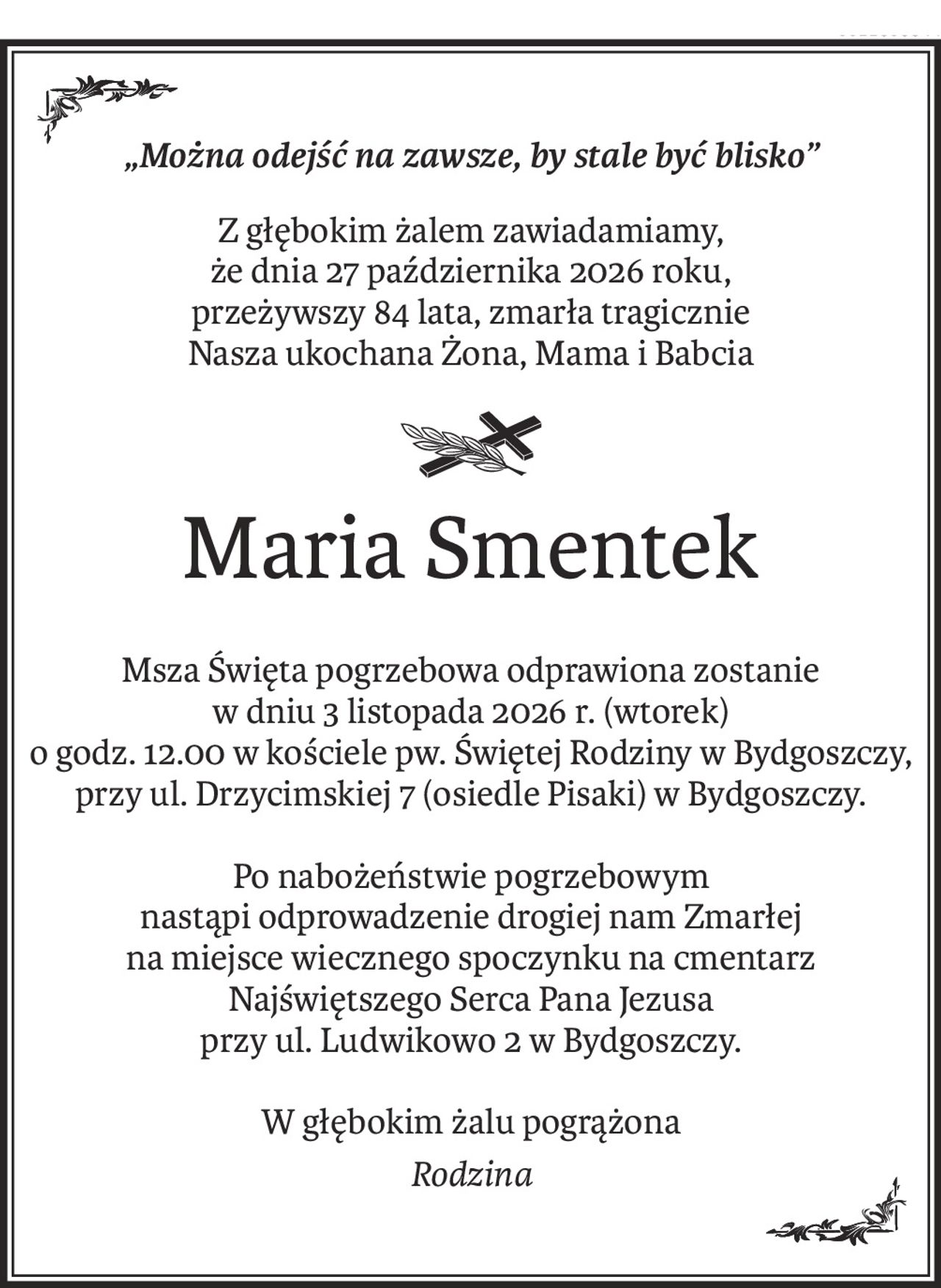 „Można odejść na zawsze, by stale być blisko”
Z głębokim żalem zawiadamiamy,
że dnia 27 października 2026 roku,
przeżywszy 84 lata, zmarła tragicznie
Nasza ukochana Żona, Mama i Babcia
Maria Smentek
Msza Święta pogrzebowa odprawiona zostanie
w dniu 3 listopada 2026 r. (wtorek)
o godz. 12.00 w kościele pw. Świętej Rodziny w Bydgoszczy,
przy ul. Drzycimskiej 7 (osiedle Pisaki) w Bydgoszczy.
Po nabożeństwie pogrzebowym
nastąpi odprowadzenie drogiej nam Zmarłej
na miejsce wiecznego spoczynku na cmentarz Najświętszego Serca Pana Jezusa
przy ul. Ludwikowo 2 w Bydgoszczy.
W głębokim żalu pogrążona
Rodzina