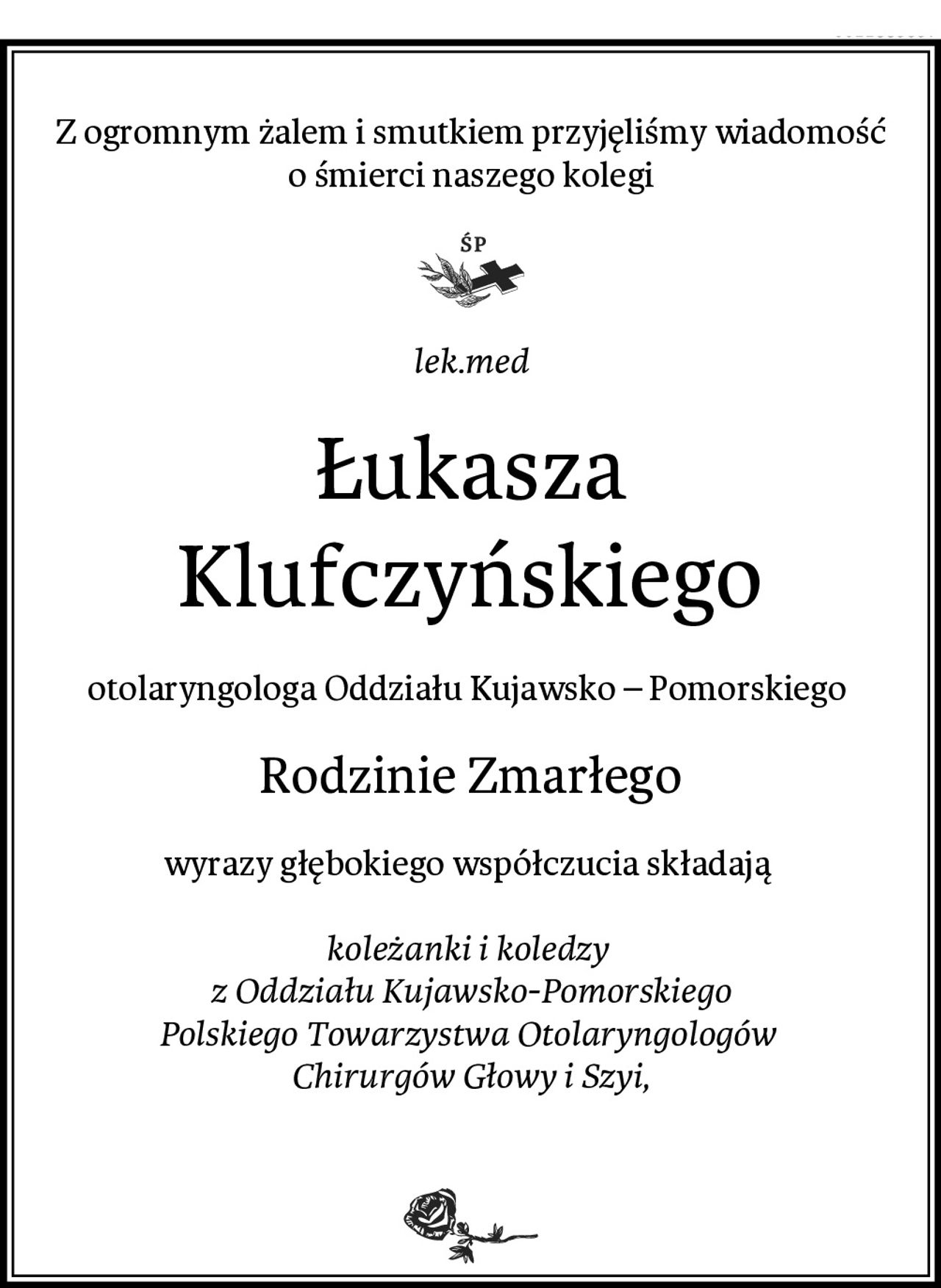 Z ogromnym żalem i smutkiem przyjęliśmy wiadomość o śmierci naszego kolegi
lek.med
Łukasza Klufczyńskiego
otolaryngologa Oddziału Kujawsko – Pomorskiego 
Rodzinie Zmarłego
wyrazy głębokiego współczucia składają 

koleżanki i koledzy 
z Oddziału Kujawsko-Pomorskiego
Polskiego Towarzystwa Otolaryngologów 
Chirurgów Głowy i Szyi,