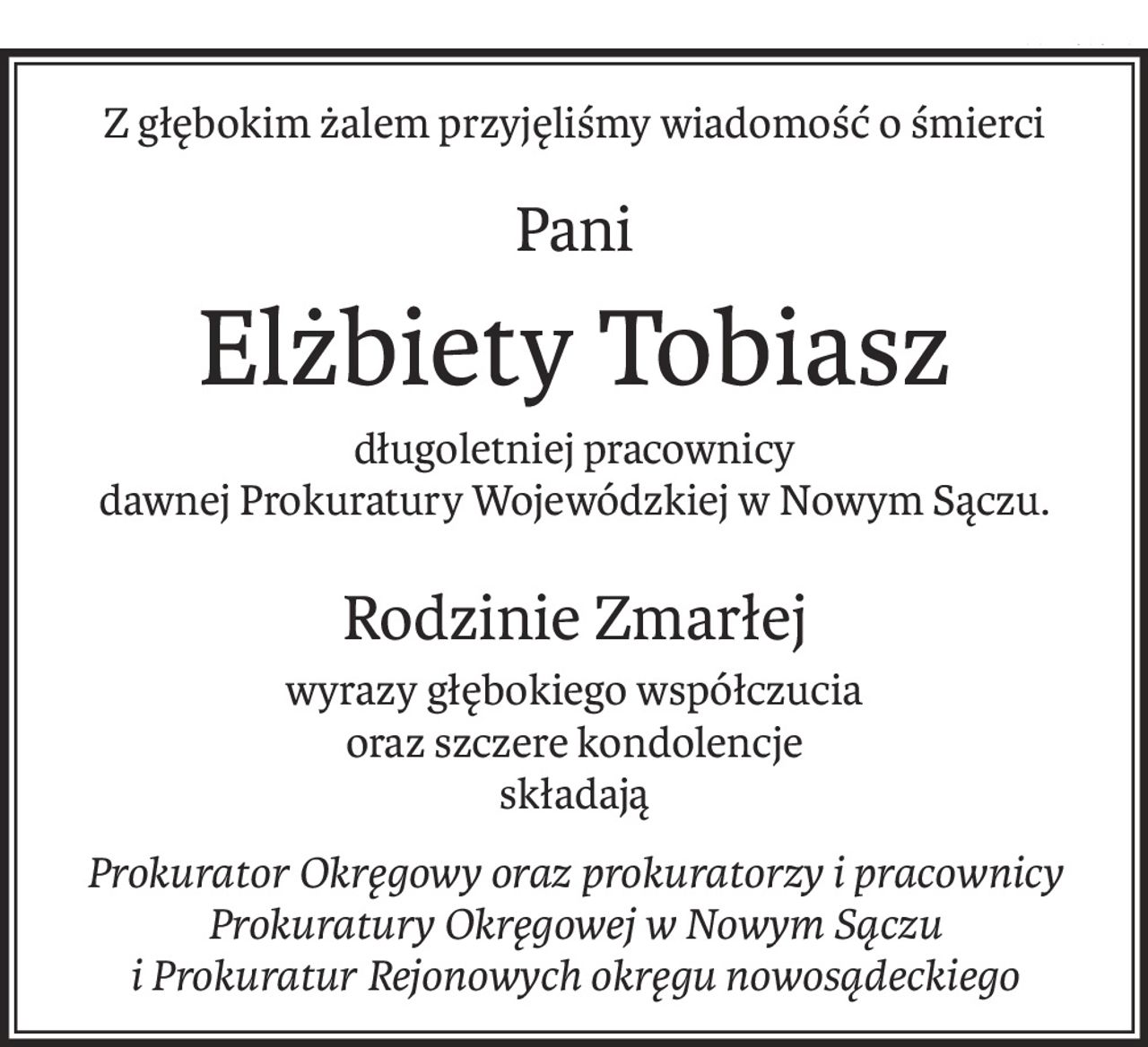 Z głębokim żalem przyjęliśmy wiadomość o śmierci
Pani
Elżbiety Tobiasz
długoletniej pracownicy
dawnej Prokuratury Wojewódzkiej w Nowym Sączu.
Rodzinie Zmarłej
wyrazy głębokiego współczucia
oraz szczere kondolencje
składają
Prokurator Okręgowy oraz prokuratorzy i pracownicy
Prokuratury Okręgowej w Nowym Sączu
i Prokuratur Rejonowych okręgu nowosądeckiego